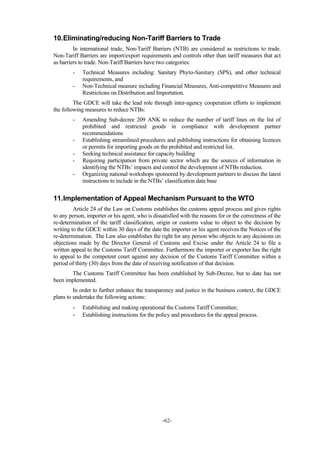 -62-
10.Eliminating/reducing Non-Tariff Barriers to Trade
In international trade, Non-Tariff Barriers (NTB) are considered as restrictions to trade.
Non-Tariff Barriers are import/export requirements and controls other than tariff measures that act
as barriers to trade. Non-Tariff Barriers have two categories:
- Technical Measures including: Sanitary Phyto-Sanitary (SPS), and other technical
requirements, and
- Non-Technical measure including Financial Measures, Anti-competitive Measures and
Restrictions on Distribution and Importation.
The GDCE will take the lead role through inter-agency cooperation efforts to implement
the following measures to reduce NTBs:
- Amending Sub-decree 209 ANK to reduce the number of tariff lines on the list of
prohibited and restricted goods in compliance with development partner
recommendations
- Establishing streamlined procedures and publishing instructions for obtaining licences
or permits for importing goods on the prohibited and restricted list.
- Seeking technical assistance for capacity building
- Requiring participation from private sector which are the sources of information in
identifying the NTBs’ impacts and control the development of NTBs reduction.
- Organizing national workshops sponsored by development partners to discuss the latest
instructions to include in the NTBs’ classification data base
11.Implementation of Appeal Mechanism Pursuant to the WTO
Article 24 of the Law on Customs establishes the customs appeal process and gives rights
to any person, importer or his agent, who is dissatisfied with the reasons for or the correctness of the
re-determination of the tariff classification, origin or customs value to object to the decision by
writing to the GDCE within 30 days of the date the importer or his agent receives the Notices of the
re-determination. The Law also establishes the right for any person who objects to any decisions on
objections made by the Director General of Customs and Excise under the Article 24 to file a
written appeal to the Customs Tariff Committee. Furthermore the importer or exporter has the right
to appeal to the competent court against any decision of the Customs Tariff Committee within a
period of thirty (30) days from the date of receiving notification of that decision.
The Customs Tariff Committee has been established by Sub-Decree, but to date has not
been implemented.
In order to further enhance the transparency and justice in the business context, the GDCE
plans to undertake the following actions:
- Establishing and making operational the Customs Tariff Committee;
- Establishing instructions for the policy and procedures for the appeal process.
 