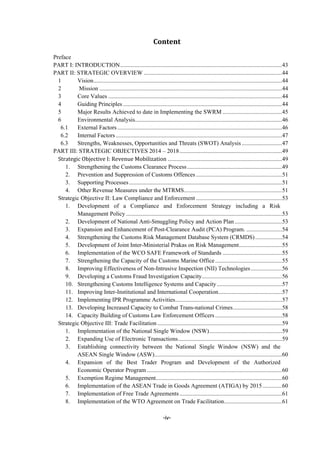 -iv-
Content	
Content..............................................................................................................................................iv 
Preface................................................................................................................................................1 
PART I: INTRODUCTION.............................................................................................................43 
PART II: STRATEGIC OVERVIEW .............................................................................................44 
1  Vision...............................................................................................................................44 
2  Mission ...........................................................................................................................44 
3  Core Values .....................................................................................................................44 
4  Guiding Principles ...........................................................................................................44 
5  Major Results Achieved to date in Implementing the SWRM ........................................45 
6  Environmental Analysis...................................................................................................46 
6.1  External Factors...............................................................................................................46 
6.2  Internal Factors ................................................................................................................47 
6.3  Strengths, Weaknesses, Opportunities and Threats (SWOT) Analysis ...........................47 
PART III: STRATEGIC OBJECTIVES 2014 – 2018.....................................................................49 
Strategic	Objective	I:	Revenue	Mobilization .............................................................................49 
1.  Strengthening the Customs Clearance Process................................................................49 
2.  Prevention and Suppression of Customs Offences ..........................................................51 
3.  Supporting Processes.......................................................................................................51 
4.  Other Revenue Measures under the MTRMS..................................................................51 
Strategic Objective II: Law Compliance and Enforcement ..........................................................53 
1.  Development of a Compliance and Enforcement Strategy including a Risk
Management Policy .........................................................................................................53 
2.  Development of National Anti-Smuggling Policy and Action Plan................................53 
3.  Expansion and Enhancement of Post-Clearance Audit (PCA) Program. ........................54 
4.  Strengthening the Customs Risk Management Database System (CRMDS)..................54 
5.  Development of Joint Inter-Ministerial Prakas on Risk Management.............................55 
6.  Implementation of the WCO SAFE Framework of Standards ........................................55 
7.  Strengthening the Capacity of the Customs Marine Office.............................................55 
8.  Improving Effectiveness of Non-Intrusive Inspection (NII) Technologies.....................56 
9.  Developing a Customs Fraud Investigation Capacity......................................................56 
10.  Strengthening Customs Intelligence Systems and Capacity............................................57 
11.  Improving Inter-Institutional and International Cooperation...........................................57 
12.  Implementing IPR Programme Activities........................................................................57 
13.  Developing Increased Capacity to Combat Trans-national Crimes.................................58 
14.  Capacity Building of Customs Law Enforcement Officers .............................................58 
Strategic Objective III: Trade Facilitation ....................................................................................59 
1.  Implementation of the National Single Window (NSW).................................................59 
2.  Expanding Use of Electronic Transactions......................................................................59 
3.  Establishing connectivity between the National Single Window (NSW) and the
ASEAN Single Window (ASW)......................................................................................60 
4.  Expansion of the Best Trader Program and Development of the Authorized
Economic Operator Program ...........................................................................................60 
5.  Exemption Regime Management.....................................................................................60 
6.  Implementation of the ASEAN Trade in Goods Agreement (ATIGA) by 2015.............60 
7.  Implementation of Free Trade Agreements.....................................................................61 
8.  Implementation of the WTO Agreement on Trade Facilitation.......................................61 
 
