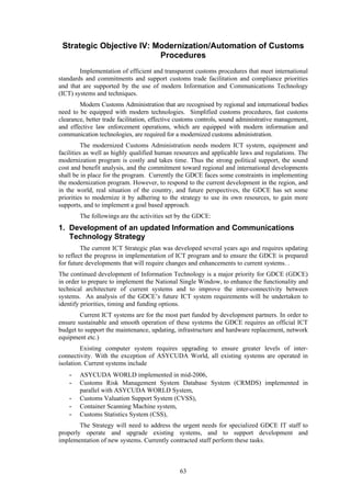 63
Strategic Objective IV: Modernization/Automation of Customs
Procedures
Implementation of efficient and transparent customs procedures that meet international
standards and commitments and support customs trade facilitation and compliance priorities
and that are supported by the use of modern Information and Communications Technology
(ICT) systems and techniques.
Modern Customs Administration that are recognised by regional and international bodies
need to be equipped with modern technologies. Simplified customs procedures, fast customs
clearance, better trade facilitation, effective customs controls, sound administrative management,
and effective law enforcement operations, which are equipped with modern information and
communication technologies, are required for a modernized customs administration.
The modernized Customs Administration needs modern ICT system, equipment and
facilities as well as highly qualified human resources and applicable laws and regulations. The
modernization program is costly and takes time. Thus the strong political support, the sound
cost and benefit analysis, and the commitment toward regional and international developments
shall be in place for the program. Currently the GDCE faces some constraints in implementing
the modernization program. However, to respond to the current development in the region, and
in the world, real situation of the country, and future perspectives, the GDCE has set some
priorities to modernize it by adhering to the strategy to use its own resources, to gain more
supports, and to implement a goal based approach.
The followings are the activities set by the GDCE:
1. Development of an updated Information and Communications
Technology Strategy
The current ICT Strategic plan was developed several years ago and requires updating
to reflect the progress in implementation of ICT program and to ensure the GDCE is prepared
for future developments that will require changes and enhancements to current systems. .
The continued development of Information Technology is a major priority for GDCE (GDCE)
in order to prepare to implement the National Single Window, to enhance the functionality and
technical architecture of current systems and to improve the inter-connectivity between
systems. An analysis of the GDCE’s future ICT system requirements will be undertaken to
identify priorities, timing and funding options.
Current ICT systems are for the most part funded by development partners. In order to
ensure sustainable and smooth operation of these systems the GDCE requires an official ICT
budget to support the maintenance, updating, infrastructure and hardware replacement, network
equipment etc.)
Existing computer system requires upgrading to ensure greater levels of inter-
connectivity. With the exception of ASYCUDA World, all existing systems are operated in
isolation. Current systems include
- ASYCUDA WORLD implemented in mid-2006,
- Customs Risk Management System Database System (CRMDS) implemented in
parallel with ASYCUDA WORLD System,
- Customs Valuation Support System (CVSS),
- Container Scanning Machine system,
- Customs Statistics System (CSS),
The Strategy will need to address the urgent needs for specialized GDCE IT staff to
properly operate and upgrade existing systems, and to support development and
implementation of new systems. Currently contracted staff perform these tasks.
 