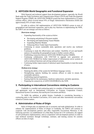 64
2. ASYCUDA World Geographic and Functional Expansion
With financial and technical support from development partners, especially the World
Bank under the Trade Facilitation and Competitiveness Project (TFCP) and Trade Development
Support Program (TDSP), the ASYCUDA WORLD system has been implemented at 22 major
customs offices, which covered almost 95% of Single Administrative Declaration (SAD) and
approximately 85% of trade volume.
In order to achieve full implementation of ASYCUDA WORLD system in term of
geographical and functional expansions, and to play key functions in implementing the NSW,
the GDCE sets out strategic activities as follows:
Short-term strategy:
- Expanding functionality of the system as below:
 Developing and piloting E-Payment module
 Developing and implementing Transit Module
 Expanding Manifest Module
 Enhancing Direct Trader Input Functionality.
- Continuing to ensure sustainable daily operations and resolve any technical
problems,
- Continuing to study the effectiveness and conduct feasibility of cost and benefit
analysis of expanding the geographical scope to further customs offices,
- Establishing connection between ASYCUDA WORLD and the CRMDS,
- Continuing collaboration with UNCTAD to upgrade new generation of
ASYCUDA WORLD for further improvement of infrastructure server systems as
well as technical functions and solving technical systems,
- Continuing further improvement of statistical report functionality to meet the needs
of users,
Medium-term strategy:
- Studying the ability of the system for full Khmer language version,
- Strengthening capacity building for customs officers in order to ensure the
sustainable operation,
- Establishing required regulations,
- Seeking fund for the maintenance, hardware replacement, and daily operations.
- Preparing for connectivity of ASYCUDAWORLD to the NSW.
3. Participating in International Conventions relating to Customs
Cambodia is a member and contracting party to a number of International conventions
and agreements such as International Convention on Customs Cooperation Council,
Harmonised System Convention, Revised Kyoto Convention and MAA.
To fulfill the ambition at global forums, Cambodia is considering becoming a
contracting party to the Istanbul Convention, ATA carnet and other international conventions
related to Customs matters.
4. Administration of Rules of Origin
Rules of Origin play an important role in economic and trade globalization. In order to
enhance the implementation of Rules of Origin in Cambodia, the GDCE will continue to
cooperate with development partners and other responsible Government Ministries in the
following activities: (a) establishment of a Data Base System for C/O verification, (b) support
of self-certification implementation, and (c) cooperation with development partners in order to
seek technical assistance through workshops, seminars, and training courses for customs
officers on rules of origin.
 