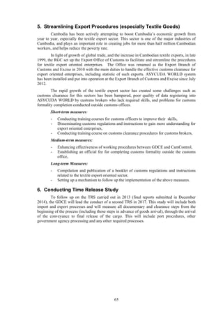 65
5. Streamlining Export Procedures (especially Textile Goods)
Cambodia has been actively attempting to boost Cambodia’s economic growth from
year to year, especially the textile export sector. This sector is one of the major industries of
Cambodia, and plays an important role in creating jobs for more than half million Cambodian
workers, and helps reduce the poverty rate.
In light of growth of global trade, and the increase in Cambodian textile exports, in late
1999, the RGC set up the Export Office of Customs to facilitate and streamline the procedures
for textile export oriented enterprises. The Office was renamed as the Export Branch of
Customs and Excise in 2010 with the main duties to handle the effective customs clearance for
export oriented enterprises, including statistic of such exports. ASYCUDA WORLD system
has been installed and put into operation at the Export Branch of Customs and Excise since July
2012.
The rapid growth of the textile export sector has created some challenges such as
customs clearance for this sectors has been hampered, poor quality of data registering into
ASYCUDA WORLD by customs brokers who lack required skills, and problems for customs
formality completion conducted outside customs offices.
Short-term measures:
- Conducting training courses for customs officers to improve their skills,
- Disseminating customs regulations and instructions to gain more understanding for
export oriented enterprises,
- Conducting training course on customs clearance procedures for customs brokers,
Medium-term measures:
- Enhancing effectiveness of working procedures between GDCE and CamControl,
- Establishing an official fee for completing customs formality outside the customs
office,
Long-term Measures:
- Compilation and publication of a booklet of customs regulations and instructions
related to the textile export oriented sector,
- Setting up a mechanism to follow up the implementation of the above measures.
6. Conducting Time Release Study
To follow up on the TRS carried out in 2013 (final reports submitted in December
2014), the GDCE will lead the conduct of a second TRS in 2017. This study will include both
import and export processes and will measure all documentary and clearance steps from the
beginning of the process (including those steps in advance of goods arrival), through the arrival
of the conveyance to final release of the cargo. This will include port procedures, other
government agency processing and any other required processes.
 