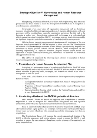 66
Strategic Objective V: Governance and Human Resource
Management
Strengthening governance of the GDCE to ensure staff are performing their duties in a
professional and ethical manner to ensure the development of the GDCE and its recognition as
a modern customs administration.
Governance covers many areas of organization management such as disciplinary
measures, integrity of staff, incentive program, and so on. A Customs Administration with good
governance will be considered as a successful organization, and one on the right track to the
becoming a modern one. Strengthening customs staff’ performance in a professional and
ethical manner is a critical point of the GDCE’s governance program. this is demonstrated by
the significant progresses made in implementation of a well-designed incentive program.
Effective human resource management and development still remain one of the most
important strategic goals of GDCE’s SWRM program. In recent years, the GDCE has improved
the technical skills and knowledge of customs officers through capacity building programs, and
recruitment of highly qualified customs officers. However, better management of staff
including implementing an improved promotion program requires deeper reform and
application of modern techniques to ensure good performance, fair treatment, and elimination
of inappropriate activities.
The GDCE will implement the following major activities to strengthen its human
resources management and governance.
1. Preparation of a Human Resource Development Plan
In response to continuous evolution of technology and globalization, the GDCE needs
more knowledgeable and technically-skilled staff. The GDCE will take steps to improve its
human resources by providing skills, techniques, and expertise to officers at all levels –
management to front line levels.
In the next 5 years, the GDCE will implement the following measures to strengthen its
human resources:
- Development of a human resource development plan, based on emerging needs and
requirements,,
- Preparation of Annual Training Plans which based on the results of Training Needs
Analysis (TNA),
- Restructuring of the Training which based on the Training Needs Analysis (TNA)
to meet the demand of the GDCE.
2. Conducting a Review of the GDCE Organizational Structure
The Cambodia Customs and Excise was upgraded from a Department to a General
Department in 2008 to strengthen the Administration management, law and regulation
enforcement, and to reflect the importance of customs functions and responsibilities.
Since its creation there have been a number of senior level retirements and high levels
of recruitment of new highly qualified and competent customs staff. Several senior level posts
remain vacant and senior officials are often assigned responsibility for managing more than one
organization.
The Organizational Review will examine the current organizational structure of the
GDCE to identify weaknesses and propose changes needed to ensure the GDCE is well
organized to manage the many changes it faces in the coming years as well as meeting its on-
going responsibilities.
 