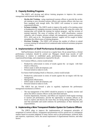 67
3. Capacity Building Programs
The GDCE will develop and deliver training programs to improve the customs
management and technical skills through:
- On-the-Job Training - using experienced customs officers to provide the on-the-
job training to new recruited customs officers and customs officers who have not
been equipped with enough skills. The GDCE will continue to recruit more
experienced officials.
- In house training – The GDCE needs to improve the quality of its training center
at headquarters by equipping necessary training facilities. By using this center, the
training plan will include the training for trainers program , and the revision of
training materials The areas of training will be tariff classification, customs
valuation, rule of origins, advance rulings, risk management, customs automation,
PCA, AEO, and so on. Development partners’ support will be sought to further
strengthen the effectiveness of training programs.
- Overseas Training - The GDCE will increase the number of officers to attend
overseas training for advanced level conducted under technical assistance programs
or any others.
4. Implementation of Staff Performance Evaluation System
Staff performance should be reviewed on a regular basis. On an annual basis, a formal
performance evaluation should be carried out. Managers should keep records of staff
performance in relation to established goals, performance indicators, technical skills,
experienced knowledge, and competencies required for the job.
For Customs Officers, criteria would include:
- Productivity achievement in terms of results against the set targets with their
Chiefs or Directors,
- Efforts made in skills development, and
- Personal initiatives taken in work.
For Senior Staff including Chiefs or Directors, criteria would include:
- Productivity achievement in terms of results against the set targets with the top
management,
- Management effectiveness,
- Efforts made in skills development, and
- Personal initiatives taken in work.
The GDCE has put forward a plan to regularly implement the performance
management mechanism as follows:
- The top management of the GDCE should be proactive to regularly monitor and
advise the fellow customs officers on the individual and team.
Customs departments, branches, and Offices are required to hold regular meetings
to monitor job performance, provide the opportunity to customs officers at all
levels to express and discuss the issues they are facing during fulfilling the jobs,
and find reasonable and useful solutions for performance of their functions and
responsibilities.
5. Implementing a More Transparent Rotation System for Customs Officers
The GDCE plans to improve the implementation of transparent principles of
assignment of customs officers. Assignment and promotion will be carried out in a transparent
manner based on accurate judgment of many factors such as job performance, technical skills
and expertise, experiences, merit, the actual requirement of organizational function, and other
factors.
 