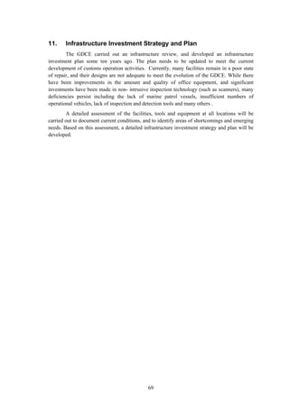 69
11. Infrastructure Investment Strategy and Plan
The GDCE carried out an infrastructure review, and developed an infrastructure
investment plan some ten years ago. The plan needs to be updated to meet the current
development of customs operation activities. Currently, many facilities remain in a poor state
of repair, and their designs are not adequate to meet the evolution of the GDCE. While there
have been improvements in the amount and quality of office equipment, and significant
investments have been made in non- intrusive inspection technology (such as scanners), many
deficiencies persist including the lack of marine patrol vessels, insufficient numbers of
operational vehicles, lack of inspection and detection tools and many others .
A detailed assessment of the facilities, tools and equipment at all locations will be
carried out to document current conditions, and to identify areas of shortcomings and emerging
needs. Based on this assessment, a detailed infrastructure investment strategy and plan will be
developed.
 