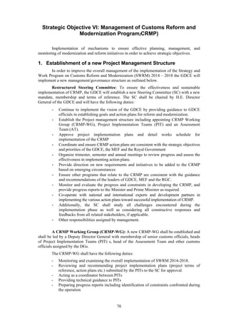 70
Strategic Objective VI: Management of Customs Reform and
Modernization Program(CRMP)
Implementation of mechanisms to ensure effective planning, management, and
monitoring of modernization and reform initiatives in order to achieve strategic objectives.
1. Establishment of a new Project Management Structure
In order to improve the overall management of the implementation of the Strategy and
Work Program on Customs Reform and Modernization (SWRM) 2014 – 2018 the GDCE will
implement a new management/governance structure as outlined below.
Restructured Steering Committee: To ensure the effectiveness and sustainable
implementation of CRMP, the GDCE will establish a new Steering Committee (SC) with a new
mandate, membership and terms of reference. The SC shall be chaired by H.E. Director
General of the GDCE and will have the following duties:
- Continue to implement the vision of the GDCE by providing guidance to GDCE
officials in establishing goals and action plans for reform and modernization.
- Establish the Project management structure including appointing CRMP Working
Group (CRMP-WG), Project Implementation Teams (PIT) and an Assessment
Team (AT).
- Approve project implementation plans and detail works schedule for
implementation of the CRMP
- Coordinate and ensure CRMP action plans are consistent with the strategic objectives
and priorities of the GDCE, the MEF and the Royal Government
- Organize trimester, semester and annual meetings to review progress and assess the
effectiveness in implementing action plans.
- Provide direction on new requirements and initiatives to be added to the CRMP
based on emerging circumstances
- Ensure other programs that relate to the CRMP are consistent with the guidance
and recommendations of the leaders of GDCE, MEF and the RGC.
- Monitor and evaluate the progress and constraints in developing the CRMP, and
provide progress reports to the Minister and Prime Minister as required.
- Co-operate with national and international experts and development partners in
implementing the various action plans toward successful implementation of CRMP.
- Additionally, the SC shall study all challenges encountered during the
implementation phase as well as considering all constructive responses and
feedbacks from all related stakeholders, if applicable.
- Other responsibilities assigned by management.
A CRMP Working Group (CRMP-WG): A new CRMP-WG shall be established and
shall be led by a Deputy Director General with membership of senior customs officials, heads
of Project Implementation Teams (PIT) s, head of the Assessment Team and other customs
officials assigned by the DGs.
The CRMP-WG shall have the following duties:
- Monitoring and examining the overall implementation of SWRM 2014-2018.
- Reviewing and recommending project implementation plans (project terms of
reference, action plans etc.) submitted by the PITs to the SC for approval.
- Acting as a coordinator between PITs
- Providing technical guidance to PITs
- Preparing progress reports including identification of constraints confronted during
the operation
 