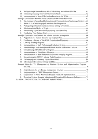 -v-
9.  Strengthening Customs-Private Sector Partnership Mechanism (CPPM) .......................61 
10.  Eliminating/reducing Non-Tariff Barriers to Trade.........................................................62 
11.  Implementation of Appeal Mechanism Pursuant to the WTO.........................................62 
Strategic Objective IV: Modernization/Automation of Customs Procedures...............................63 
1.  Development of an updated Information and Communications Technology Strategy....63 
2.  ASYCUDA World Geographic and Functional Expansion.............................................64 
3.  Participating in International Conventions relating to Customs......................................64 
4.  Administration of Rules of Origin...................................................................................64 
5.  Streamlining Export Procedures (especially Textile Goods)...........................................65 
6.  Conducting Time Release Study......................................................................................65 
Strategic Objective V: Governance and Human Resource Management .....................................66 
1.  Preparation of a Human Resource Development Plan.....................................................66 
2.  Conducting a Review of the GDCE Organizational Structure ........................................66 
3.  Capacity Building Programs............................................................................................67 
4.  Implementation of Staff Performance Evaluation System...............................................67 
5.  Implementing a More Transparent Rotation System for Customs Officers ....................67 
6.  Strengthening of Staff Incentive Program .......................................................................68 
7.  Implementation of Disciplinary Measures.......................................................................68 
8.  Implementation of the Comprehensive Customs Integrity Program ...............................68 
9.  Strengthening the GDCE’s Internal Audit Function,.......................................................68 
10.  Encouraging and Promoting Physical Education.............................................................68 
11.  Infrastructure Investment Strategy and Plan....................................................................69 
Strategic Objective VI: Management of Customs Reform and Modernization Program
(CRMP)............................................................................................................................70 
1.  Establishment of a new Project Management Structure ..................................................70 
2.  Implementation of CRMP Management System.............................................................72 
3.  Organization of Public Awareness Program on CRMP Implementation ........................72 
4.  Reporting System: Strategic Indicators and Operational Performance Indicators...........73 
PART IV: TRANSITIONAL PROVISIONS AND ANNEXES ....................................................74 
 