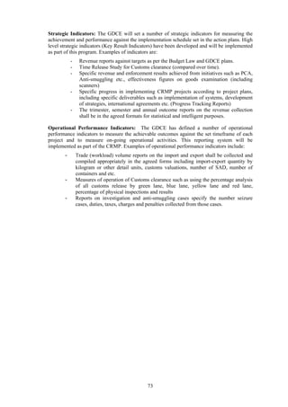 73
Strategic Indicators: The GDCE will set a number of strategic indicators for measuring the
achievement and performance against the implementation schedule set in the action plans. High
level strategic indicators (Key Result Indicators) have been developed and will be implemented
as part of this program. Examples of indicators are:
- Revenue reports against targets as per the Budget Law and GDCE plans.
- Time Release Study for Customs clearance (compared over time).
- Specific revenue and enforcement results achieved from initiatives such as PCA,
Anti-smuggling etc., effectiveness figures on goods examination (including
scanners)
- Specific progress in implementing CRMP projects according to project plans,
including specific deliverables such as implementation of systems, development
of strategies, international agreements etc. (Progress Tracking Reports)
- The trimester, semester and annual outcome reports on the revenue collection
shall be in the agreed formats for statistical and intelligent purposes.
Operational Performance Indicators: The GDCE has defined a number of operational
performance indicators to measure the achievable outcomes against the set timeframe of each
project and to measure on-going operational activities. This reporting system will be
implemented as part of the CRMP. Examples of operational performance indicators include:
- Trade (workload) volume reports on the import and export shall be collected and
compiled appropriately in the agreed forms including import-export quantity by
kilogram or other detail units, customs valuations, number of SAD, number of
containers and etc.
- Measures of operation of Customs clearance such as using the percentage analysis
of all customs release by green lane, blue lane, yellow lane and red lane,
percentage of physical inspections and results
- Reports on investigation and anti-smuggling cases specify the number seizure
cases, duties, taxes, charges and penalties collected from those cases.
	 	
 