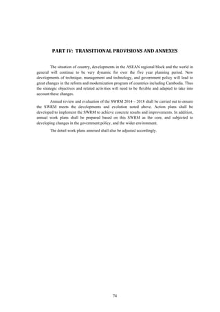 74
	
	
	
	
PART	IV:		TRANSITIONAL	PROVISIONS	AND	ANNEXES	
The situation of country, developments in the ASEAN regional block and the world in
general will continue to be very dynamic for over the five year planning period. New
developments of technique, management and technology, and government policy will lead to
great changes in the reform and modernization program of countries including Cambodia. Thus
the strategic objectives and related activities will need to be flexible and adapted to take into
account these changes.
Annual review and evaluation of the SWRM 2014 – 2018 shall be carried out to ensure
the SWRM meets the developments and evolution noted above. Action plans shall be
developed to implement the SWRM to achieve concrete results and improvements. In addition,
annual work plans shall be prepared based on this SWRM as the core, and subjected to
developing changes in the government policy, and the wider environment.
The detail work plans annexed shall also be adjusted accordingly.
 