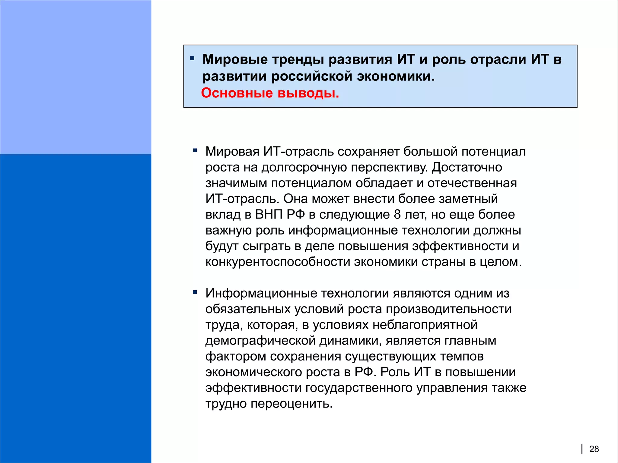 ▪   Мировые тренды развития ИТ и роль отрасли ИТ в
    развитии российской экономики.
    Основные выводы.



▪ Мировая ИТ-отрасль сохраняет большой потенциал
    роста на долгосрочную перспективу. Достаточно
    значимым потенциалом обладает и отечественная
    ИТ-отрасль. Она может внести более заметный
    вклад в ВНП РФ в следующие 8 лет, но еще более
    важную роль информационные технологии должны
    будут сыграть в деле повышения эффективности и
    конкурентоспособности экономики страны в целом.

▪ Информационные технологии являются одним из
    обязательных условий роста производительности
    труда, которая, в условиях неблагоприятной
    демографической динамики, является главным
    фактором сохранения существующих темпов
    экономического роста в РФ. Роль ИТ в повышении
    эффективности государственного управления также
    трудно переоценить.


                                                      | 28
 