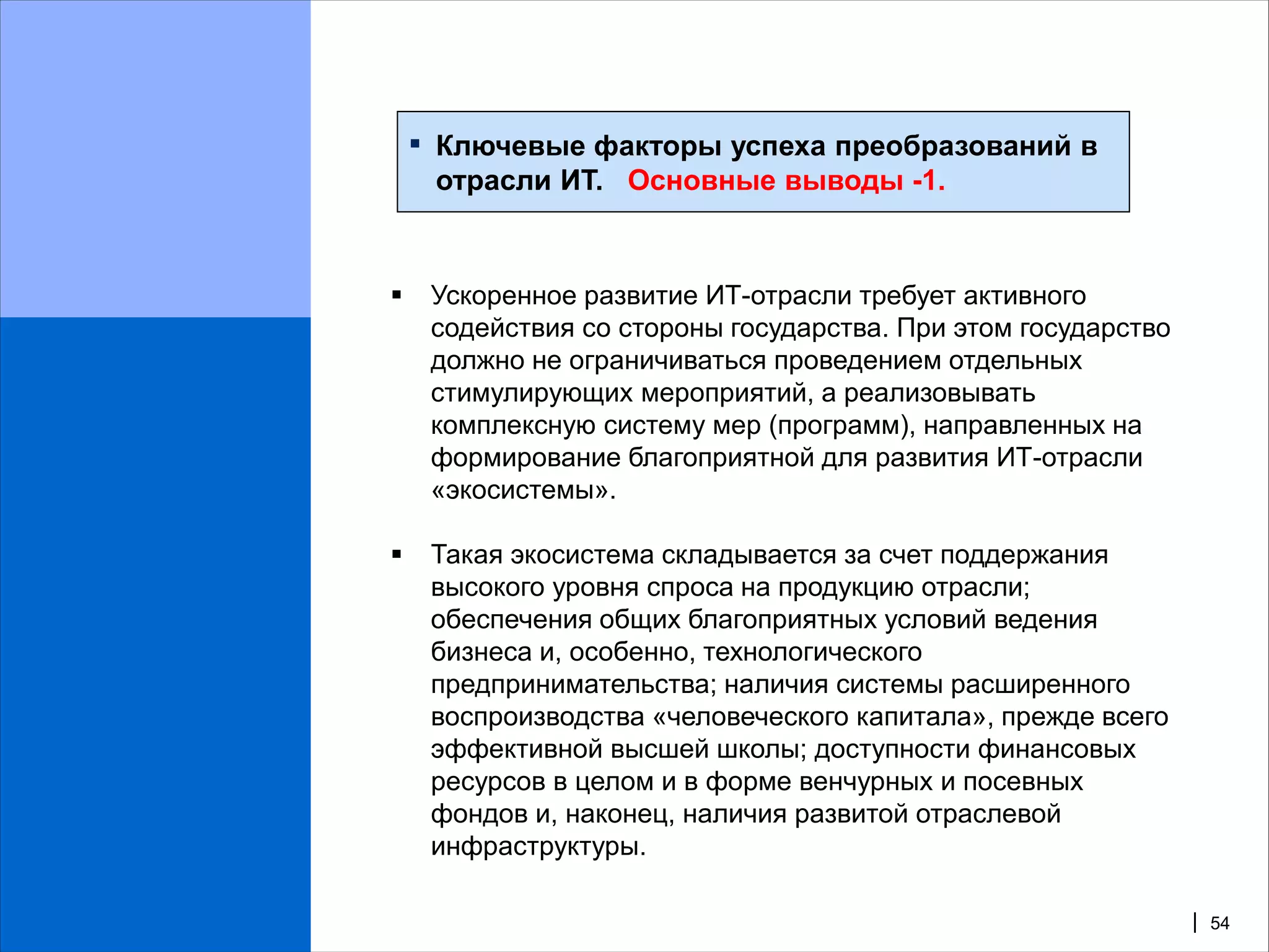 ▪   Ключевые факторы успеха преобразований в
        отрасли ИТ. Основные выводы -1.


       Ускоренное развитие ИТ-отрасли требует активного
        содействия со стороны государства. При этом государство
        должно не ограничиваться проведением отдельных
        стимулирующих мероприятий, а реализовывать
        комплексную систему мер (программ), направленных на
        формирование благоприятной для развития ИТ-отрасли
        «экосистемы».

       Такая экосистема складывается за счет поддержания
        высокого уровня спроса на продукцию отрасли;
        обеспечения общих благоприятных условий ведения
        бизнеса и, особенно, технологического
        предпринимательства; наличия системы расширенного
        воспроизводства «человеческого капитала», прежде всего
        эффективной высшей школы; доступности финансовых
        ресурсов в целом и в форме венчурных и посевных
        фондов и, наконец, наличия развитой отраслевой
        инфраструктуры.

                                                                  | 54
 