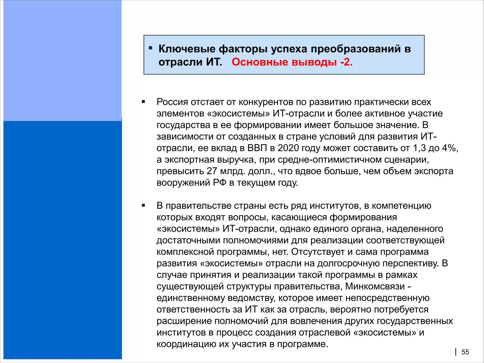 ▪   Ключевые факторы успеха преобразований в
        отрасли ИТ. Основные выводы -2.


       Россия отстает от конкурентов по развитию практически всех
        элементов «экосистемы» ИТ-отрасли и более активное участие
        государства в ее формировании имеет большое значение. В
        зависимости от созданных в стране условий для развития ИТ-
        отрасли, ее вклад в ВВП в 2020 году может составить от 1,3 до 4%,
        а экспортная выручка, при средне-оптимистичном сценарии,
        превысить 27 млрд. долл., что вдвое больше, чем объем экспорта
        вооружений РФ в текущем году.

       В правительстве страны есть ряд институтов, в компетенцию
        которых входят вопросы, касающиеся формирования
        «экосистемы» ИТ-отрасли, однако единого органа, наделенного
        достаточными полномочиями для реализации соответствующей
        комплексной программы, нет. Отсутствует и сама программа
        развития «экосистемы» отрасли на долгосрочную перспективу. В
        случае принятия и реализации такой программы в рамках
        существующей структуры правительства, Минкомсвязи -
        единственному ведомству, которое имеет непосредственную
        ответственность за ИТ как за отрасль, вероятно потребуется
        расширение полномочий для вовлечения других государственных
        институтов в процесс создания отраслевой «экосистемы» и
        координацию их участия в программе.
                                                                        | 55
 