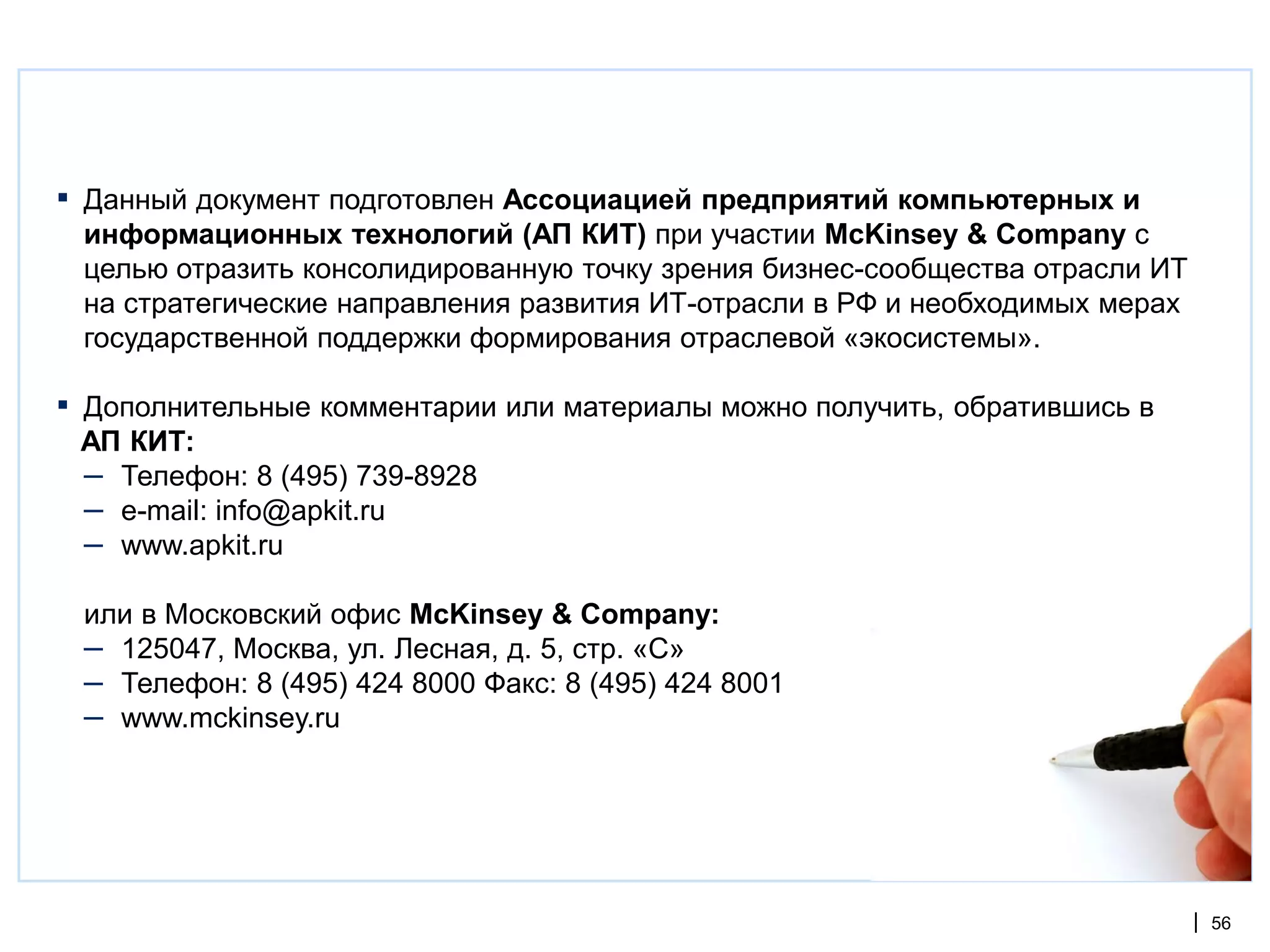 ▪   Данный документ подготовлен Ассоциацией предприятий компьютерных и
    информационных технологий (АП КИТ) при участии McKinsey & Company с
    целью отразить консолидированную точку зрения бизнес-сообщества отрасли ИТ
    на стратегические направления развития ИТ-отрасли в РФ и необходимых мерах
    государственной поддержки формирования отраслевой «экосистемы».

▪   Дополнительные комментарии или материалы можно получить, обратившись в
    АП КИТ:
    – Телефон: 8 (495) 739-8928
    – e-mail: info@apkit.ru
    – www.apkit.ru
    или в Московский офис McKinsey & Company:
    – 125047, Москва, ул. Лесная, д. 5, стр. «С»
    – Телефон: 8 (495) 424 8000 Факс: 8 (495) 424 8001
    – www.mckinsey.ru




                                                                                 | 56
 