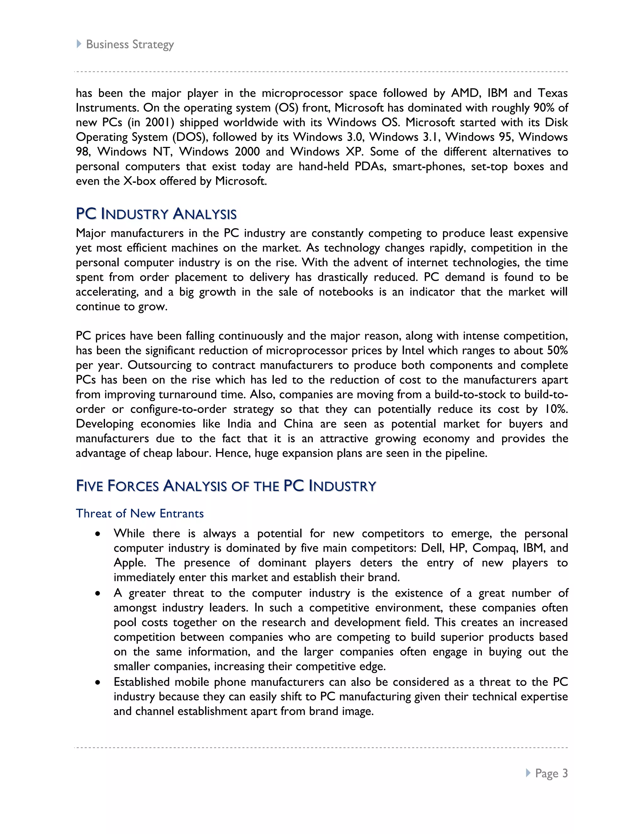  Business Strategy


has been the major player in the microprocessor space followed by AMD, IBM and Texas
Instruments. On the operating system (OS) front, Microsoft has dominated with roughly 90% of
new PCs (in 2001) shipped worldwide with its Windows OS. Microsoft started with its Disk
Operating System (DOS), followed by its Windows 3.0, Windows 3.1, Windows 95, Windows
98, Windows NT, Windows 2000 and Windows XP. Some of the different alternatives to
personal computers that exist today are hand-held PDAs, smart-phones, set-top boxes and
even the X-box offered by Microsoft.

P C I ND U ST RY A NA L Y S I S
Major manufacturers in the PC industry are constantly competing to produce least expensive
yet most efficient machines on the market. As technology changes rapidly, competition in the
personal computer industry is on the rise. With the advent of internet technologies, the time
spent from order placement to delivery has drastically reduced. PC demand is found to be
accelerating, and a big growth in the sale of notebooks is an indicator that the market will
continue to grow.

PC prices have been falling continuously and the major reason, along with intense competition,
has been the significant reduction of microprocessor prices by Intel which ranges to about 50%
per year. Outsourcing to contract manufacturers to produce both components and complete
PCs has been on the rise which has led to the reduction of cost to the manufacturers apart
from improving turnaround time. Also, companies are moving from a build-to-stock to build-to-
order or configure-to-order strategy so that they can potentially reduce its cost by 10%.
Developing economies like India and China are seen as potential market for buyers and
manufacturers due to the fact that it is an attractive growing economy and provides the
advantage of cheap labour. Hence, huge expansion plans are seen in the pipeline.

FI V E F O R CE S A NAL YSI S O F TH E P C I N D U ST RY
Threat of New Entrants
       While there is always a potential for new competitors to emerge, the personal
       computer industry is dominated by five main competitors: Dell, HP, Compaq, IBM, and
       Apple. The presence of dominant players deters the entry of new players to
       immediately enter this market and establish their brand.
       A greater threat to the computer industry is the existence of a great number of
       amongst industry leaders. In such a competitive environment, these companies often
       pool costs together on the research and development field. This creates an increased
       competition between companies who are competing to build superior products based
       on the same information, and the larger companies often engage in buying out the
       smaller companies, increasing their competitive edge.
       Established mobile phone manufacturers can also be considered as a threat to the PC
       industry because they can easily shift to PC manufacturing given their technical expertise
       and channel establishment apart from brand image.



                                                                                         Page 3
 