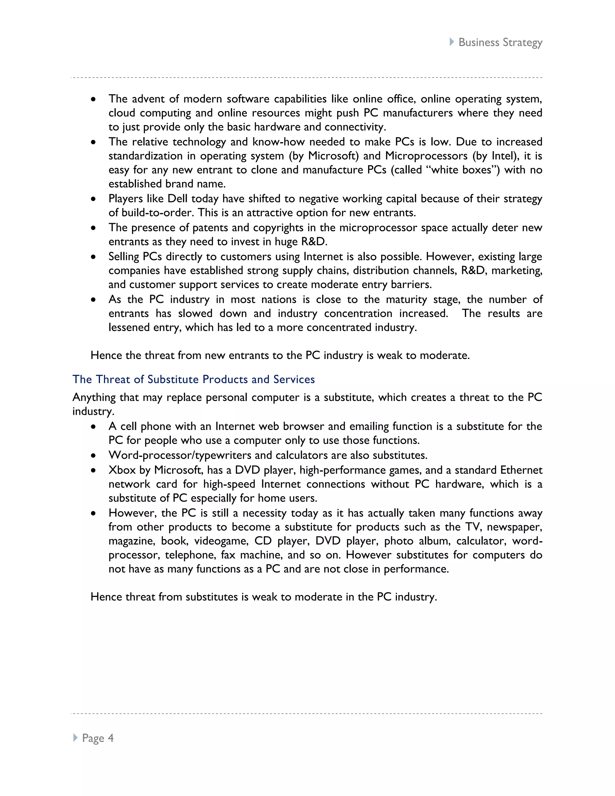  Business Strategy



       The advent of modern software capabilities like online office, online operating system,
       cloud computing and online resources might push PC manufacturers where they need
       to just provide only the basic hardware and connectivity.
       The relative technology and know-how needed to make PCs is low. Due to increased
       standardization in operating system (by Microsoft) and Microprocessors (by Intel), it is
       easy for any new entrant to clone and manufacture PCs (called “white boxes”) with no
       established brand name.
       Players like Dell today have shifted to negative working capital because of their strategy
       of build-to-order. This is an attractive option for new entrants.
       The presence of patents and copyrights in the microprocessor space actually deter new
       entrants as they need to invest in huge R&D.
       Selling PCs directly to customers using Internet is also possible. However, existing large
       companies have established strong supply chains, distribution channels, R&D, marketing,
       and customer support services to create moderate entry barriers.
       As the PC industry in most nations is close to the maturity stage, the number of
       entrants has slowed down and industry concentration increased. The results are
       lessened entry, which has led to a more concentrated industry.

   Hence the threat from new entrants to the PC industry is weak to moderate.

The Threat of Substitute Products and Services
Anything that may replace personal computer is a substitute, which creates a threat to the PC
industry.
       A cell phone with an Internet web browser and emailing function is a substitute for the
       PC for people who use a computer only to use those functions.
       Word-processor/typewriters and calculators are also substitutes.
       Xbox by Microsoft, has a DVD player, high-performance games, and a standard Ethernet
       network card for high-speed Internet connections without PC hardware, which is a
       substitute of PC especially for home users.
       However, the PC is still a necessity today as it has actually taken many functions away
       from other products to become a substitute for products such as the TV, newspaper,
       magazine, book, videogame, CD player, DVD player, photo album, calculator, word-
       processor, telephone, fax machine, and so on. However substitutes for computers do
       not have as many functions as a PC and are not close in performance.

   Hence threat from substitutes is weak to moderate in the PC industry.




 Page 4
 