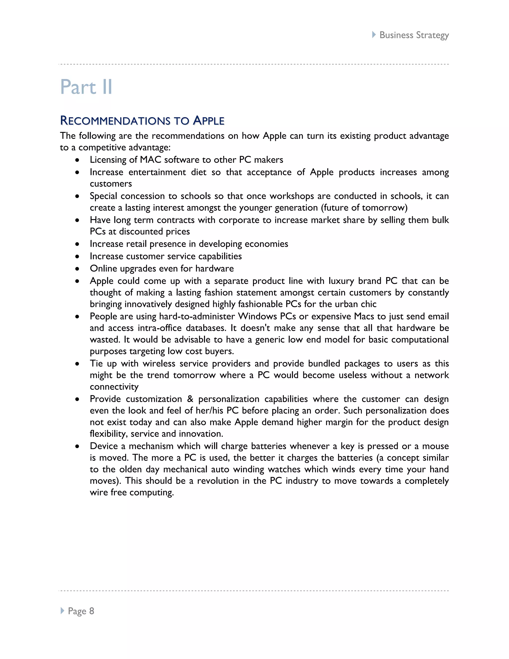  Business Strategy




Part II
RE CO MM E N D AT I O NS TO A PPL E
The following are the recommendations on how Apple can turn its existing product advantage
to a competitive advantage:
       Licensing of MAC software to other PC makers
       Increase entertainment diet so that acceptance of Apple products increases among
       customers
       Special concession to schools so that once workshops are conducted in schools, it can
       create a lasting interest amongst the younger generation (future of tomorrow)
       Have long term contracts with corporate to increase market share by selling them bulk
       PCs at discounted prices
       Increase retail presence in developing economies
       Increase customer service capabilities
       Online upgrades even for hardware
       Apple could come up with a separate product line with luxury brand PC that can be
       thought of making a lasting fashion statement amongst certain customers by constantly
       bringing innovatively designed highly fashionable PCs for the urban chic
       People are using hard-to-administer Windows PCs or expensive Macs to just send email
       and access intra-office databases. It doesn't make any sense that all that hardware be
       wasted. It would be advisable to have a generic low end model for basic computational
       purposes targeting low cost buyers.
       Tie up with wireless service providers and provide bundled packages to users as this
       might be the trend tomorrow where a PC would become useless without a network
       connectivity
       Provide customization & personalization capabilities where the customer can design
       even the look and feel of her/his PC before placing an order. Such personalization does
       not exist today and can also make Apple demand higher margin for the product design
       flexibility, service and innovation.
       Device a mechanism which will charge batteries whenever a key is pressed or a mouse
       is moved. The more a PC is used, the better it charges the batteries (a concept similar
       to the olden day mechanical auto winding watches which winds every time your hand
       moves). This should be a revolution in the PC industry to move towards a completely
       wire free computing.




 Page 8
 