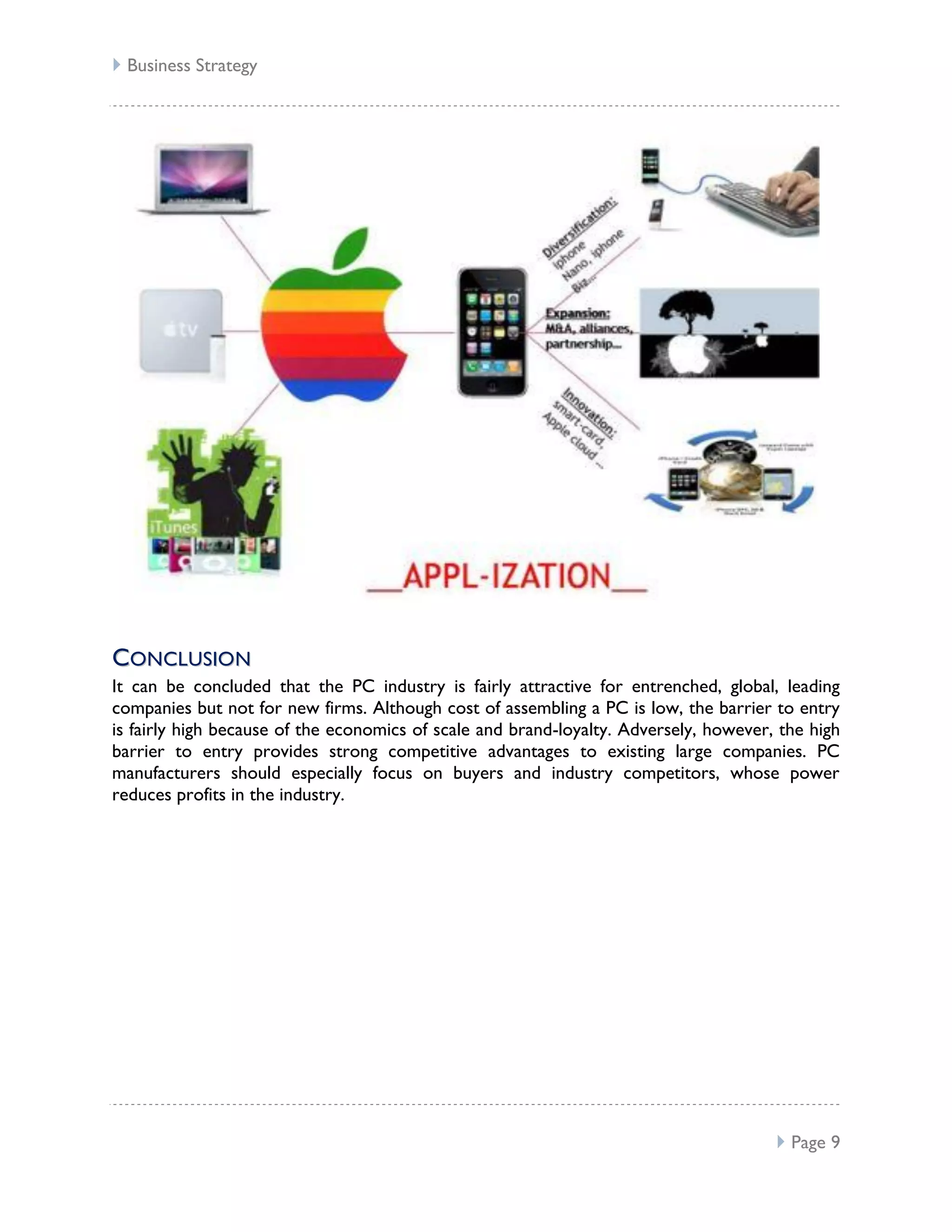  Business Strategy




CO N CL U SI O N
It can be concluded that the PC industry is fairly attractive for entrenched, global, leading
companies but not for new firms. Although cost of assembling a PC is low, the barrier to entry
is fairly high because of the economics of scale and brand-loyalty. Adversely, however, the high
barrier to entry provides strong competitive advantages to existing large companies. PC
manufacturers should especially focus on buyers and industry competitors, whose power
reduces profits in the industry.




                                                                                        Page 9
 