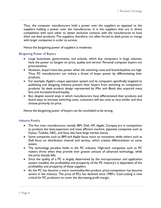  Business Strategy



   Thus, the computer manufacturers hold a power over the suppliers as opposed to the
   suppliers holding a power over the manufactures. It is the suppliers that are in direct
   competition with each other to obtain exclusive contacts with the manufactures to have
   them use their products. The suppliers, therefore, are often forced to slash prices or merge
   with larger companies in order to survive.

   Hence the bargaining power of suppliers is moderate.

Bargaining Power of Buyers
       Large businesses, governments, and schools, which buy computers in large volumes,
       have the power to bargain on price, quality and service. Personal computer buyers are
       price-sensitive.
       However, buyers have less power when the switching costs and brand-loyalties are high.
       Thus, PC manufacturers can reduce a threat of buyer power by differentiating their
       products.
       For example: Apple’s unique operation system and its computers specifically targeted to
       publishing and designing industry prevent their buyers from switching to competitors’
       products. Its sleek product design represented by iMac and iBook also acquired many
       fans and increased brand-loyalty.
       But, despite several ways in which manufacturers have differentiated their products and
       found ways to increase switching costs, customers still see units as very similar and thus
       choose primarily on price.

   Hence the bargaining power of buyers can be concluded to be strong.


Industry Rivalry
       The five main manufacturers namely IBM, Dell, HP, Apple, Compaq are in competition
       to produce the least-expensive and most efficient machine. Japanese companies such as
       Fujitsu, Toshiba, NEC, and Sony also have large market shares.
       Some companies such as IBM and Apple focus more on innovation while others such as
       Dell focus on distribution channel and service, which creates differentiation to some
       extent.
       The technology paradox holds in the PC industry. High-tech companies such as PC
       makers thrive when they provide ever greater amount of advanced technology, while
       the price sharply falls.
       Since the quality of a PC is largely determined by the microprocessor and application
       system installed, the profitability and prosperity of the PC industry’s is dependent of the
       profitability and prosperity of these suppliers.
       As the PC has become a more commodity-like product, price-competition has become
       severe in the industry. The price of PCs has declined since 1990’s. Cost-cutting is now
       critical for PC producers to cover the decreasing profit margin.



 Page 6
 