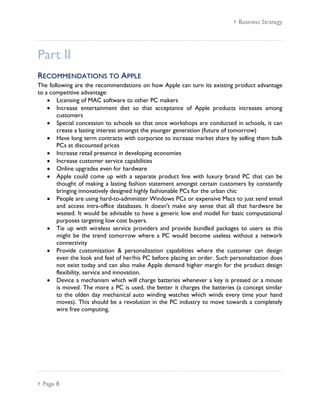  Business Strategy




Part II
RE CO MM E N D AT I O NS TO A PPL E
The following are the recommendations on how Apple can turn its existing product advantage
to a competitive advantage:
       Licensing of MAC software to other PC makers
       Increase entertainment diet so that acceptance of Apple products increases among
       customers
       Special concession to schools so that once workshops are conducted in schools, it can
       create a lasting interest amongst the younger generation (future of tomorrow)
       Have long term contracts with corporate to increase market share by selling them bulk
       PCs at discounted prices
       Increase retail presence in developing economies
       Increase customer service capabilities
       Online upgrades even for hardware
       Apple could come up with a separate product line with luxury brand PC that can be
       thought of making a lasting fashion statement amongst certain customers by constantly
       bringing innovatively designed highly fashionable PCs for the urban chic
       People are using hard-to-administer Windows PCs or expensive Macs to just send email
       and access intra-office databases. It doesn't make any sense that all that hardware be
       wasted. It would be advisable to have a generic low end model for basic computational
       purposes targeting low cost buyers.
       Tie up with wireless service providers and provide bundled packages to users as this
       might be the trend tomorrow where a PC would become useless without a network
       connectivity
       Provide customization & personalization capabilities where the customer can design
       even the look and feel of her/his PC before placing an order. Such personalization does
       not exist today and can also make Apple demand higher margin for the product design
       flexibility, service and innovation.
       Device a mechanism which will charge batteries whenever a key is pressed or a mouse
       is moved. The more a PC is used, the better it charges the batteries (a concept similar
       to the olden day mechanical auto winding watches which winds every time your hand
       moves). This should be a revolution in the PC industry to move towards a completely
       wire free computing.




 Page 8
 