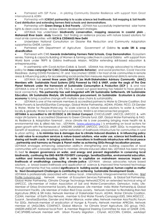  Partnered with SSP Pune , in piloting Community Disaster Resilience with support from Groot
International & ADRN
 Partnership with ICRISAT partnership is to scale science led livelihoods, Soil mapping & Soil Health
Card distribution and extending farmers field schools and demonstrations.
 Partnership with Green Energy & End Poverty , UDYMA has successfully implemented solar home
lights & clean cook stoves as low carbon development strategies
 UDYAMA has undertaken biodiversity conservation, mapping resources in coastal plain ,
Mahanadi River basin study towards fact finding on resilience process with nature based solutions for
most at-risk communities with IUCN & CDDMASS New Delhi
 Undertaken National Consultation on Disaster Risk Reduction and Community Adaptation
supported by GNDR, London.
 Partnered with Department of Agriculture Government of Odisha to scale SRI & crop
diversification
 Partnered with CWS towards Undertaking Farmers Field Schools, Crop Demonstration, Ecosystem
servies, Training & capacity Building of Women & farming collectives in coastal Odisha with support from
World Bank under TRIPTI & Odisha livelihoods Mission, NIOSfor extending skill-based education &
entrepreneurship.
 In partnership with Covid-Action-Collab & Swasti, UDAMA has strongly advocated to influence
policy for mass campaign for CAB ( Covid-Appropriate-Behavior) and social protection, Covid Vaccine
Readiness during COVID Pandemic-19 and Vaccinated 120000 + for most at-risk communities in remote
areas & influencing policy for accelerating social-protection measures Aspirational districts remote areas,
 UDYAMA has served three years (2017-20 )as Multi-Stakeholders Advisory Community (MAC)
Members with Sustainable Food Systems (SFS) Powered by FAO & UNEP, under the aegis of The One
Planet Network under the framework of Sustainable Consumption & Production (SCP ) & and now
UDYAMA is one of the partners to SFS, FAO & carved out good learning has helped to have global &
local connectivity. This partnership has well integrated with UN Sustainable Settlements, UN Sustainable
Education, UN Sustainable lifestyle, UN Sustainable procurement, Un Sustainable Ecotourism & circular
economy to bring a positive change with multiple value chains & sustainability.
 UDYAMA is one of the network members & accredited partners to Water & Climate Coalition, End
Water Poverty & Sensitizt2Sanitize Campaign, Global Water Partnership, AGWA, IFOAM, FICCI, CII Gender
& Water, Water for People,Water.org to scale science & nature based solutions to water & nutrition
locally & globally: Water is not Sector but a connector, WASH is an interconnected program.
UDYAMA is accredited to UN ECOSOC & UN Global Compact, CIVICUS,UNEP, UNCCD, UNFCCC & with
major UN Systems & accredited Observers to Green Climate fund ,GEF, Global Water Partnership & FAO:
As Resilience & Adaptation foremost , since climate risk is over powering bringing more health risk &
environmental risks & allied risks too , UDYAMA, (www.udyama.org ) is embarking on local actions for
green growth with the framework of UNISDRR, UNABITAT, UNFCCC, UNCCD, UNEP, SDGs to maximize the
benefit of readiness, preparedness, better restoration of livelihoods infrastructure for communities in rural
& urban setting & to minimize loss & damages due to climate induced disasters & in influencing policy
to add value to ecosystem services & nature-based solutions, wise water use, science led livelihoods &
sharing soil health cards in bringing solutions & innovations in livelihoods infrastructure with local peace
, partnership and harmony as People & Planet matter as achieving SDGs through localization process.
UDYAMA envisages enhancing adaptation ability in strengthening and building capacities of local
communities with a broader objective to minimize climate-induced allied risks. UDYAMA has been trying
its best to deepen governance on water, and energy and prevent degradation in conserving local
biodiversity, continuing the END-WATER-POVERTY campaign, Sensitize2Sanitize, environmental education,
nutrition and immunity-boosting, LDN in order to capitalize on mainstream resources impact on
livelihoods of smallholdings connecting climate-justice. UDYAMA always advocates nature based
solutions , a broad based livelihoods and application of science & improved time honored technology
through partnership that has added significance in building social, ecological, human capital as matter
to Next-Development-Challenges & contributing to achieving Sustainable Development Goals .
UDYAMA is professionally associated with various local , international, Intergovernmental institutes:, Brief
Profile (udyama.org) , Network member of Ecosystem Services Partnership & Global Soil Partnership,
Global Water Partnership, Climate Change Technology Network(CTCN) an extended technical wing of
UNFCCC, Life-member of Indian Association of Soil and Water-Conservation, Dehradun, India. Life-
Member of Orissa Environmental Society, Bhubaneswar. Life member India Water Partnership,& Global
Environment Facility ,Life Member of Indian Red Cross society, Network member to Revitalizing Rain-fed
Agriculture (RRA) & SRI India, Network Member of Stakeholder Forum, AGWA, Water Climate Coalition,
CLEAN, member of Earth Day Network , member to End Water Poverty Campaign,IGES, SWA,WSSCCC ,
SusanA , Sensitize2Sanitize, Gender and Water Alliance, water allies, Network member Asia Pacific Forum
For SDGs ,Network-member of eradication of Hunger & Poverty, Network member APRCEM, Network
member of, UNGLOBAL COMPACT, Global Alliance for Climate Smart Agriculture, DG group, FAO,
UNISDR,UNESCAP, National focal Point & member Regional Steering Committee for Asia at GNDR ,CHS,
C4C,SPHERE,network member with Urban Poverty Migration , Citynet, ACCCRN, CANSA, ,weAdapt
 