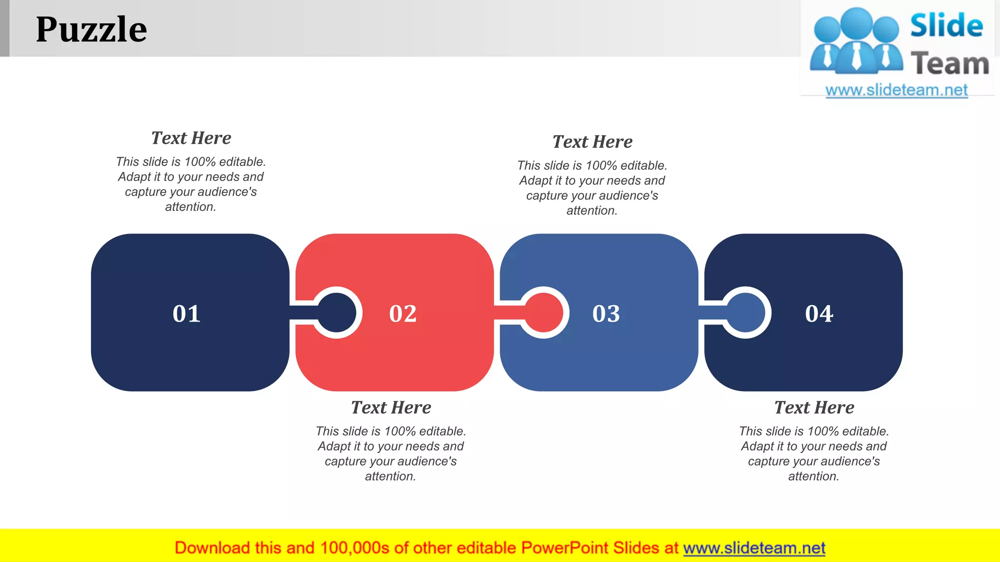 Puzzle
www.company name 13
01 02 03 04
This slide is 100% editable.
Adapt it to your needs and
capture your audience's
attention.
Text Here
This slide is 100% editable.
Adapt it to your needs and
capture your audience's
attention.
Text Here
This slide is 100% editable.
Adapt it to your needs and
capture your audience's
attention.
Text Here
This slide is 100% editable.
Adapt it to your needs and
capture your audience's
attention.
Text Here
 