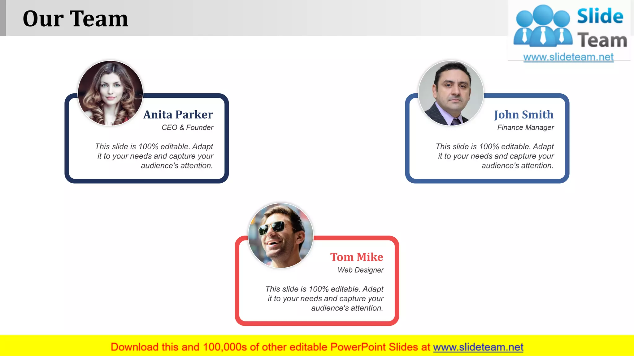 This slide is 100% editable. Adapt
it to your needs and capture your
audience's attention.
Anita Parker
CEO & Founder
This slide is 100% editable. Adapt
it to your needs and capture your
audience's attention.
John Smith
Finance Manager
This slide is 100% editable. Adapt
it to your needs and capture your
audience's attention.
Tom Mike
Web Designer
Our Team
www.company name 14
 