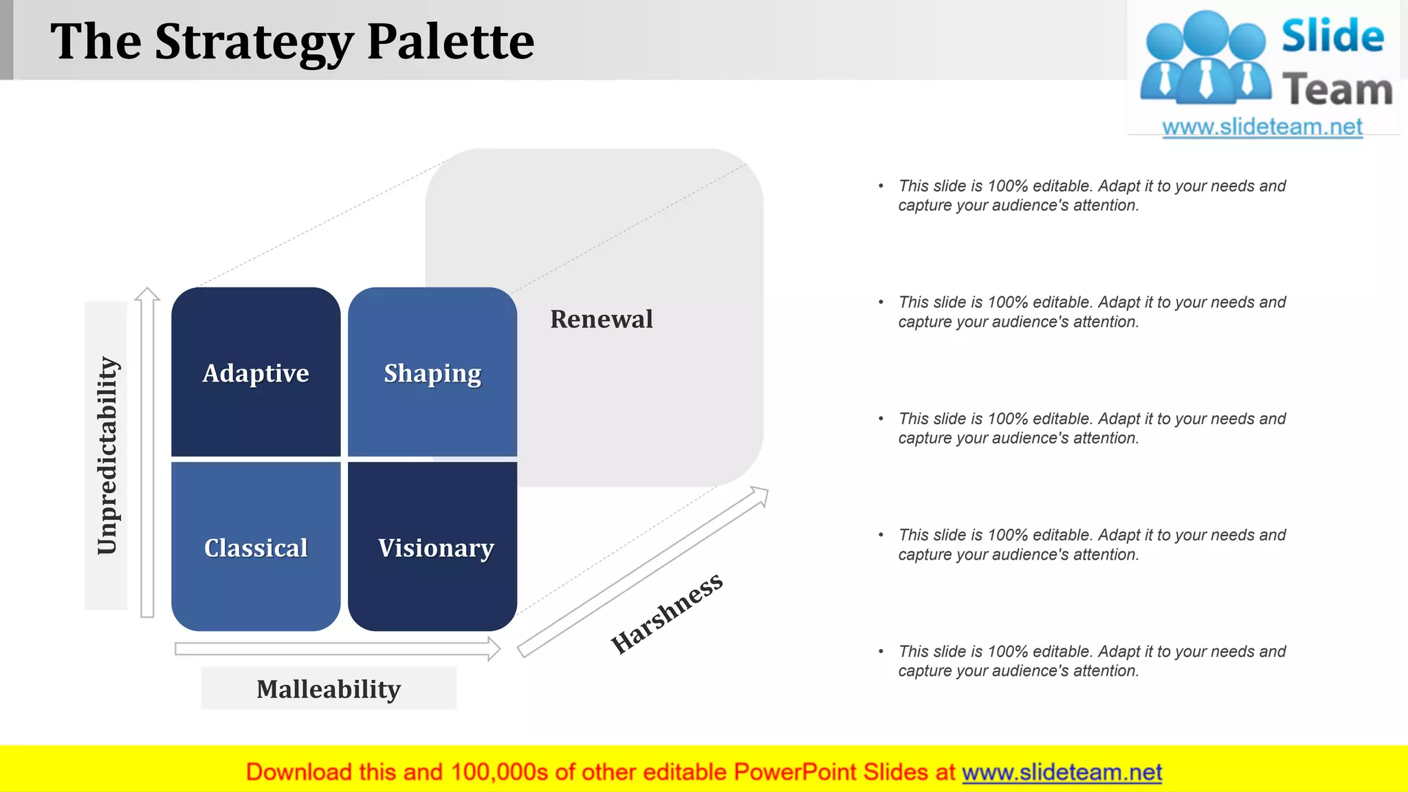 The Strategy Palette
www.company name 2
Renewal
Malleability
Unpredictability
Adaptive Shaping
Classical Visionary
• This slide is 100% editable. Adapt it to your needs and
capture your audience's attention.
• This slide is 100% editable. Adapt it to your needs and
capture your audience's attention.
• This slide is 100% editable. Adapt it to your needs and
capture your audience's attention.
• This slide is 100% editable. Adapt it to your needs and
capture your audience's attention.
• This slide is 100% editable. Adapt it to your needs and
capture your audience's attention.
 