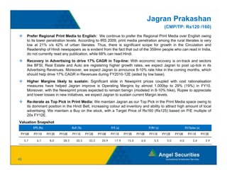 Jagran Prakashan
                                                                                                          (CMP/TP: Rs120 /160)
       Prefer Regional Print Media to English: We continue to prefer the Regional Print Media over English owing
       to its lower penetration levels. According to IRS 2009, print media penetration among the rural literates is very
       low at 21% v/s 42% of urban literates. Thus, there is significant scope for growth in the Circulation and
       Readership of Hindi newspapers as is evident from the fact that out of the 359mn people who can read in India,
       do not currently read any publication while 68% can read Hindi
                                  publication,                    Hindi.
       Recovery in Advertising to drive 17% CAGR in Top-line: With economic recovery is on-track and sectors
       like BFSI, Real Estate and Auto are registering higher growth rates, we expect Jagran to post up-tick in its
       Advertising Revenues. Moreover, we expect Jagran to announce 8-10% rate hike in the coming months, which
       should help drive 17% CAGR in Revenues during FY2010-12E (aided by low base).
       Higher Margins likely to sustain: Significant slide in Newsprint prices coupled with cost rationalisation
       measures have helped Jagran improve is Operating Margins by almost 1,000bp to 29% (19%) in FY10.
       Moreover, with the Newsprint prices expected to remain benign (modeled in 8-10% hike), Rupee to appreciate
       and lower losses in new initiatives, we expect Jagran to sustain current Margin levels.
       Re-iterate as Top Pick in Print Media: We maintain Jagran as our Top Pick in the Print Media space owing to
       its dominant position in the Hindi Belt, increasing colour ad inventory and ability to attract high amount of local
       advertising. We maintain a Buy on the stock, with a Target Price of Rs160 (Rs125) based on P/E multiple of
       20x FY12E.
Valuation Snapshot
           EPS (Rs)                    RoE (%)                     P/E (x)                    P/BV (x)                   EV/Sales (x)

 FY10E     FY11E      FY12E   FY10E    FY11E     FY12E    FY10E    FY11E     FY12E    FY10E   FY11E      FY12E   FY10E     FY11E        FY12E

     5.7     6.7       8.0      28.5      30.5     33.2     20.9      17.9     15.0     6.0       5.5      5.0     4.0         3.4        2.9




45
 
