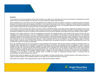Disclaimer
This document is not for public distribution and has been furnished to you solely for your information and must not be reproduced or redistributed to any other
person. Persons into whose possession this document may come are required to observe these restrictions.
Opinion expressed is our current opinion as of the date appearing on this material only. While we endeavor to update on a reasonable basis the information
discussed i this material, there may b regulatory, compliance, or other reasons that prevent us f
di       d in hi       i l h         be     l            li         h            h              from d i so. P
                                                                                                     doing   Prospective i
                                                                                                                       i investors and others are cautioned
                                                                                                                                      d h             i   d
that any forward-looking statements are not predictions and may be subject to change without notice. Our proprietary trading and investment businesses may
make investment decisions that are inconsistent with the recommendations expressed herein.
The information in this document has been printed on the basis of publicly available information, internal data and other reliable sources believed to be true and
are for general guidance only. While every effort is made to ensure the accuracy and completeness of information contained, the company takes no guarantee
and assumes no liability for any errors or omissions of the information. No one can use the information as the basis for any claim, demand or cause of action.
Recipients f this
R i i t of thi material should rely on th i own i
                      t i l h ld l          their    investigations and t k th i own professional advice. E h recipient of thi d
                                                          ti ti        d take their        f   i   l d i    Each       i i t f this document should make such
                                                                                                                                            t h ld      k      h
investigations as it deems necessary to arrive at an independent evaluation of an investment in the securities of companies referred to in this document
(including the merits and risks involved), and should consult their own advisors to determine the merits and risks of such an investment. Price and value of the
investments referred to in this material may go up or down. Past performance is not a guide for future performance. Certain transactions - futures, options and
other derivatives as well as non-investment grade securities - involve substantial risks and are not suitable for all investors. Reports based on technical
analysis centers on studying charts of a stock's price movement and trading volume, as opposed to focusing on a company's fundamentals and as such, may
not match with a report on a company's fundamentals.
We do not undertake to advise you as to any change of our views expressed in this document. While we would endeavor to update the information herein on a
reasonable basis, Angel Securities, its subsidiaries and associated companies, their directors and employees are under no obligation to update or keep the
information current. Also there may be regulatory, compliance, or other reasons that may prevent Angel Securities and affiliates from doing so. Prospective
investors and others are cautioned that any forward-looking statements are not predictions and may be subject to change without notice. Angel Securities
Limited and affiliates, including the analyst who has issued this report, may, on the date of this report, and from time to time, have long or short positions in,
and buy or sell the securities of the companies mentioned herein or engage in any other transaction involving such securities and earn brokerage or
compensation or act as advisor or have other potential conflict of interest with respect to company/ies mentioned herein or inconsistent with any
     p                                              p                                      p              p y                                                    y
recommendation and related information and opinions.
Angel Securities Limited and affiliates may seek to provide or have engaged in providing corporate finance, investment banking or other advisory services in a
merger or specific transaction to the companies referred to in this report, as on the date of this report or in the past.
Note: Please refer important `Stock Holding Disclosure' report on Angel web-site (Research Section).
 