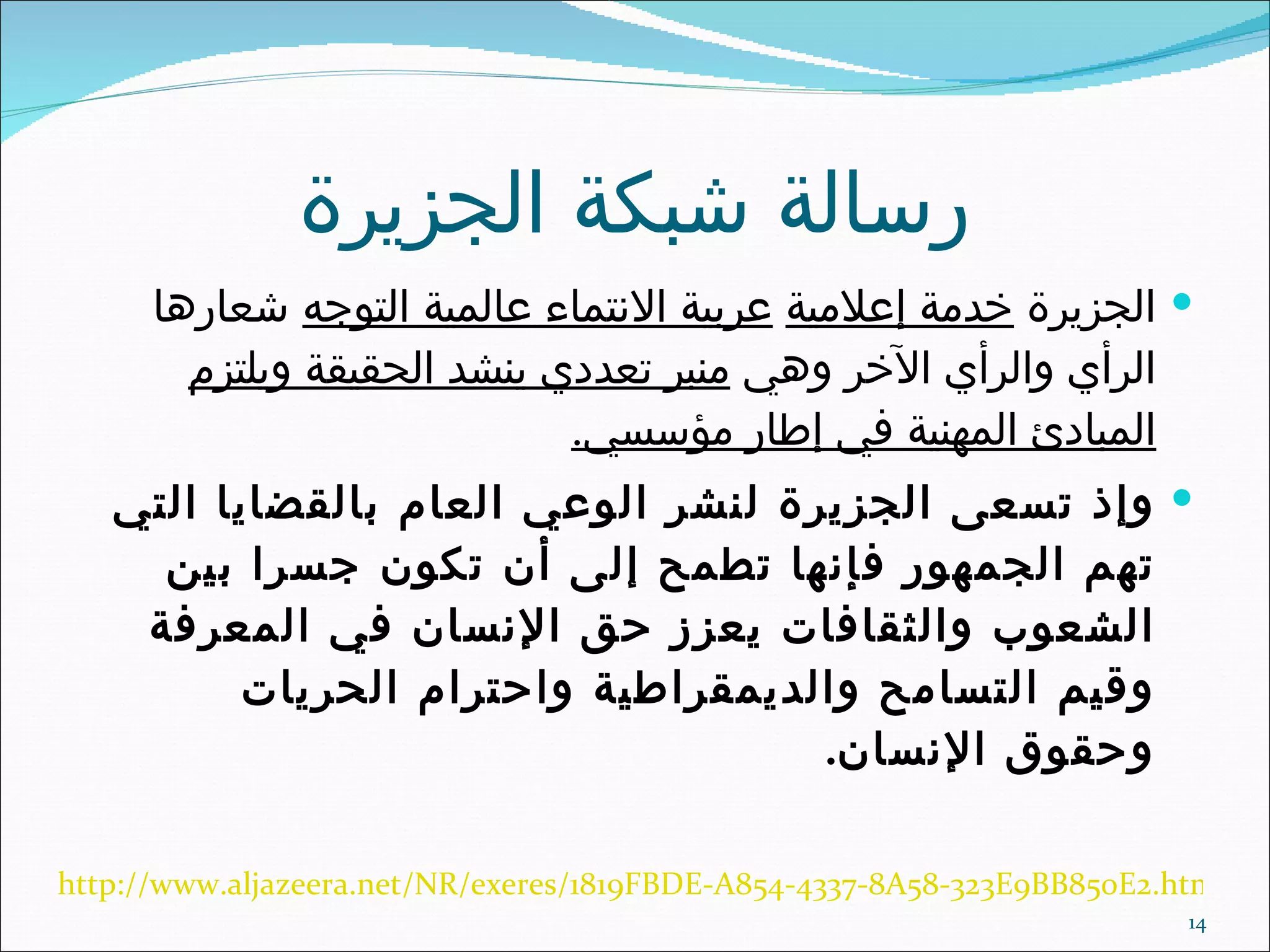 رسالة شبكة الجزيرة الجزيرة  خدمة إعلامية   عربية الانتماء عالمية التوجه  شعارها الرأي والرأي الآخر وهي  منبر تعددي ينشد الحقيقة ويلتزم المبادئ المهنية في إطار مؤسسي . وإذ تسعى الجزيرة لنشر الوعي العام بالقضايا التي تهم الجمهور فإنها تطمح إلى أن تكون جسرا بين الشعوب والثقافات يعزز حق الإنسان في المعرفة وقيم التسامح والديمقراطية واحترام الحريات وحقوق الإنسان . http://www.aljazeera.net/NR/exeres/1819FBDE-A854-4337-8A58-323E9BB850E2.htm 