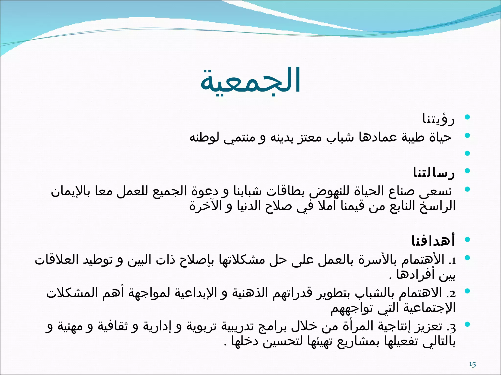 الجمعية رؤيتنا حياة طيبة عمادها شباب معتز بدينه و منتمي لوطنه رسالتنا نسعى صناع الحياة للنهوض بطاقات شبابنا و دعوة الجميع للعمل معا بالإيمان الراسخ النابع من قيمنا أملا في صلاح الدنيا و الآخرة أهدافنا 1.  الأهتمام بالأسرة بالعمل على حل مشكلاتها بإصلاح ذات البين و توطيد العلاقات بين أفرادها  . 2.  الاهتمام بالشباب بتطوير قدراتهم الذهنية و الإبداعية لمواجهة أهم المشكلات الإجتماعية التي تواجههم 3.  تعزيز إنتاجية المرأة من خلال برامج تدريبية تربوية و إدارية و ثقافية و مهنية و بالتالي تفعيلها بمشاريع تهيئها لتحسين دخلها  . 