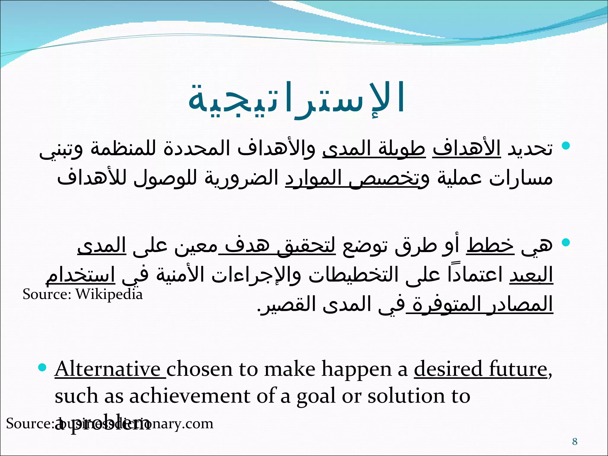 الإستراتيجية   تحديد  الأهداف   طويلة المدى  والأهداف المحددة للمنظمة وتبني مسارات عملية و تخصيص الموارد  الضرورية للوصول للأهداف هي  خطط  أو طرق توضع  لتحقيق هدف  معين على  المدى البعيد  اعتماداً على التخطيطات والإجراءات الأمنية في  استخدام المصادر المتوفرة  في المدى القصير . Alternative  chosen to make happen a  desired future , such as achievement of a goal or solution to a problem Source: Wikipedia Source: businessdictionary.com 