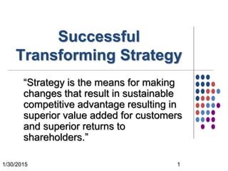 1/30/2015 1
Successful
Transforming Strategy
“Strategy is the means for making
changes that result in sustainable
competitive advantage resulting in
superior value added for customers
and superior returns to
shareholders.”
 