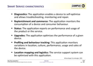 SMART	
  SERVICE	
  CHARACTERISTICS	
  

              DiagnosRcs:	
  The	
  applica1on	
  enables	
  a	
  device	
  to	
  self-­‐op1mise	
  
               and	
  allows	
  troubleshoo1ng,	
  monitoring	
  and	
  repair.	
  
              Replenishment	
  and	
  commerce:	
  The	
  applica1on	
  monitors	
  the	
  
               consump1on	
  of	
  a	
  device	
  and	
  consumer	
  behaviour.	
  
              Status:	
  The	
  applica1on	
  reports	
  on	
  performance	
  and	
  usage	
  of	
  
               the	
  product	
  or	
  the	
  service.	
  
              Upgrades:	
  The	
  applica1on	
  op1mises	
  the	
  performance	
  of	
  a	
  given	
  
               device.	
  
              Proﬁling	
  and	
  behaviour	
  tracking:	
  This	
  applica1on	
  monitors	
  
               varia1ons	
  in	
  loca1on,	
  culture,	
  performance,	
  usage	
  and	
  sales	
  of	
  
               the	
  device.	
  
              LocaRon	
  mapping	
  and	
  logisRcs:	
  The	
  service	
  support	
  system	
  can	
  
               be	
  op1mised	
  with	
  this	
  applica1on.	
  
                                                                                                                                                  Allmendinger	
  &	
  Lombreglia,	
  2005	
  
h)p://iwi.campus02.at	
                                                                                 IESS	
  2011	
                                                                                Genf	
  
©	
  2011CAMPUS	
  02	
  Informa1ontechnologies	
  &	
  Business	
  Informa1cs	
     FH-­‐Prof.	
  MMag.	
  Dr.	
  Ernst	
  Kreuzer,	
  MSc	
                                            Seite	
  -­‐	
  10	
  -­‐	
  
 