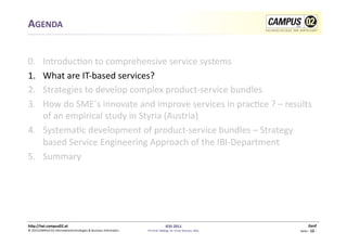 AGENDA	
  


0.  	
  Introduc1on	
  to	
  comprehensive	
  service	
  systems	
  
1.      What	
  are	
  IT-­‐based	
  services?	
  
2.      Strategies	
  to	
  develop	
  complex	
  product-­‐service	
  bundles	
  	
  
3.      How	
  do	
  SME´s	
  innovate	
  and	
  improve	
  services	
  in	
  prac1ce	
  ?	
  –	
  results	
  
        of	
  an	
  empirical	
  study	
  in	
  Styria	
  (Austria)	
  
4.  Systema1c	
  development	
  of	
  product-­‐service	
  bundles	
  –	
  Strategy	
  
        based	
  Service	
  Engineering	
  Approach	
  of	
  the	
  IBI-­‐Department	
  
5.  Summary	
  




h)p://iwi.campus02.at	
                                                                                 IESS	
  2011	
                                         Genf	
  
©	
  2011CAMPUS	
  02	
  Informa1ontechnologies	
  &	
  Business	
  Informa1cs	
     FH-­‐Prof.	
  MMag.	
  Dr.	
  Ernst	
  Kreuzer,	
  MSc	
     Seite	
  -­‐	
  12	
  -­‐	
  
 