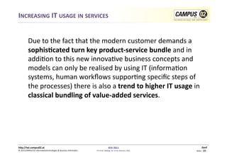 INCREASING	
  IT	
  USAGE	
  IN	
  SERVICES	
  


          	
  Due	
  to	
  the	
  fact	
  that	
  the	
  modern	
  customer	
  demands	
  a	
  
              sophisRcated	
  turn	
  key	
  product-­‐service	
  bundle	
  and	
  in	
  
              addi1on	
  to	
  this	
  new	
  innova1ve	
  business	
  concepts	
  and	
  
              models	
  can	
  only	
  be	
  realised	
  by	
  using	
  IT	
  (informa1on	
  
              systems,	
  human	
  workﬂows	
  suppor1ng	
  speciﬁc	
  steps	
  of	
  
              the	
  processes)	
  there	
  is	
  also	
  a	
  trend	
  to	
  higher	
  IT	
  usage	
  in	
  
              classical	
  bundling	
  of	
  value-­‐added	
  services.	
  




h)p://iwi.campus02.at	
                                                                                 IESS	
  2011	
                                         Genf	
  
©	
  2011CAMPUS	
  02	
  Informa1ontechnologies	
  &	
  Business	
  Informa1cs	
     FH-­‐Prof.	
  MMag.	
  Dr.	
  Ernst	
  Kreuzer,	
  MSc	
     Seite	
  -­‐	
  13	
  -­‐	
  
 