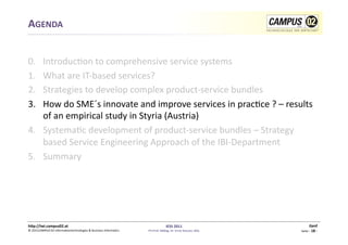 AGENDA	
  


0.  	
  Introduc1on	
  to	
  comprehensive	
  service	
  systems	
  
1.      What	
  are	
  IT-­‐based	
  services?	
  
2.      Strategies	
  to	
  develop	
  complex	
  product-­‐service	
  bundles	
  	
  
3.      How	
  do	
  SME´s	
  innovate	
  and	
  improve	
  services	
  in	
  prac1ce	
  ?	
  –	
  results	
  
        of	
  an	
  empirical	
  study	
  in	
  Styria	
  (Austria)	
  
4.  Systema1c	
  development	
  of	
  product-­‐service	
  bundles	
  –	
  Strategy	
  
        based	
  Service	
  Engineering	
  Approach	
  of	
  the	
  IBI-­‐Department	
  
5.  Summary	
  




h)p://iwi.campus02.at	
                                                                                 IESS	
  2011	
                                         Genf	
  
©	
  2011CAMPUS	
  02	
  Informa1ontechnologies	
  &	
  Business	
  Informa1cs	
     FH-­‐Prof.	
  MMag.	
  Dr.	
  Ernst	
  Kreuzer,	
  MSc	
     Seite	
  -­‐	
  18	
  -­‐	
  
 