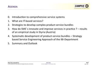 AGENDA	
  


0.  	
  Introduc1on	
  to	
  comprehensive	
  service	
  systems	
  
1.      What	
  are	
  IT-­‐based	
  services?	
  
2.      Strategies	
  to	
  develop	
  complex	
  product-­‐service	
  bundles	
  	
  
3.      How	
  do	
  SME´s	
  innovate	
  and	
  improve	
  services	
  in	
  prac1ce	
  ?	
  –	
  results	
  
        of	
  an	
  empirical	
  study	
  in	
  Styria	
  (Austria)	
  
4.  Systema1c	
  development	
  of	
  product-­‐service	
  bundles	
  –	
  Strategy	
  
        based	
  Service	
  Engineering	
  Approach	
  of	
  the	
  IBI-­‐Department	
  
5.  Summary	
  and	
  Outlook	
  




h)p://iwi.campus02.at	
                                                                                 IESS	
  2011	
                                      Genf	
  
©	
  2011CAMPUS	
  02	
  Informa1ontechnologies	
  &	
  Business	
  Informa1cs	
     FH-­‐Prof.	
  MMag.	
  Dr.	
  Ernst	
  Kreuzer,	
  MSc	
     Seite	
  -­‐	
  2	
  -­‐	
  
 