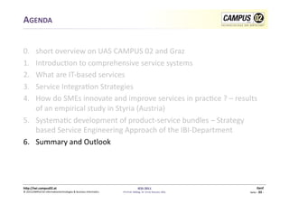 AGENDA	
  


0.  	
  short	
  overview	
  on	
  UAS	
  CAMPUS	
  02	
  and	
  Graz	
  
1.      Introduc1on	
  to	
  comprehensive	
  service	
  systems	
  
2.      What	
  are	
  IT-­‐based	
  services	
  
3.      Service	
  Integra1on	
  Strategies	
  
4.      How	
  do	
  SMEs	
  innovate	
  and	
  improve	
  services	
  in	
  prac1ce	
  ?	
  –	
  results	
  
        of	
  an	
  empirical	
  study	
  in	
  Styria	
  (Austria)	
  
5.  Systema1c	
  development	
  of	
  product-­‐service	
  bundles	
  –	
  Strategy	
  
        based	
  Service	
  Engineering	
  Approach	
  of	
  the	
  IBI-­‐Department	
  
6.  Summary	
  and	
  Outlook	
  




h)p://iwi.campus02.at	
                                                                                 IESS	
  2011	
                                         Genf	
  
©	
  2011CAMPUS	
  02	
  Informa1ontechnologies	
  &	
  Business	
  Informa1cs	
     FH-­‐Prof.	
  MMag.	
  Dr.	
  Ernst	
  Kreuzer,	
  MSc	
     Seite	
  -­‐	
  33	
  -­‐	
  
 