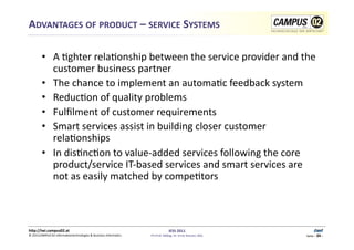 ADVANTAGES	
  OF	
  PRODUCT	
  –	
  SERVICE	
  SYSTEMS	
  	
  

           •  A	
  1ghter	
  rela1onship	
  between	
  the	
  service	
  provider	
  and	
  the	
  
              customer	
  business	
  partner	
  
           •  The	
  chance	
  to	
  implement	
  an	
  automa1c	
  feedback	
  system	
  
           •  Reduc1on	
  of	
  quality	
  problems	
  
           •  Fulﬁlment	
  of	
  customer	
  requirements	
  
           •  Smart	
  services	
  assist	
  in	
  building	
  closer	
  customer	
  
              rela1onships	
  
           •  In	
  dis1nc1on	
  to	
  value-­‐added	
  services	
  following	
  the	
  core	
  
              product/service	
  IT-­‐based	
  services	
  and	
  smart	
  services	
  are	
  
              not	
  as	
  easily	
  matched	
  by	
  compe1tors	
  	
  



h)p://iwi.campus02.at	
                                                                                 IESS	
  2011	
                                       Genf	
  
                                                                                                                                                             4-34
©	
  2011CAMPUS	
  02	
  Informa1ontechnologies	
  &	
  Business	
  Informa1cs	
     FH-­‐Prof.	
  MMag.	
  Dr.	
  Ernst	
  Kreuzer,	
  MSc	
     Seite	
  -­‐	
  34	
  -­‐	
  
 