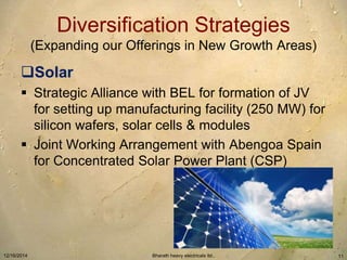 Diversification Strategies 
(Expanding our Offerings in New Growth Areas) 
Solar 
 Strategic Alliance with BEL for formation of JV 
for setting up manufacturing facility (250 MW) for 
silicon wafers, solar cells & modules 
 Joint Working Arrangement with Abengoa Spain 
for Concentrated Solar Power Plant (CSP) 
12/16/2014 Bharath heavy electricals ltd.. 11 
 