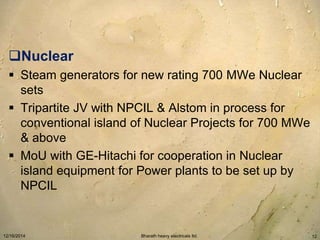 Nuclear 
 Steam generators for new rating 700 MWe Nuclear 
sets 
 Tripartite JV with NPCIL & Alstom in process for 
conventional island of Nuclear Projects for 700 MWe 
& above 
 MoU with GE-Hitachi for cooperation in Nuclear 
island equipment for Power plants to be set up by 
NPCIL 
12/16/2014 Bharath heavy electricals ltd. 12 
 
