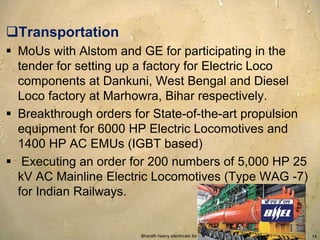 Transportation 
 MoUs with Alstom and GE for participating in the 
tender for setting up a factory for Electric Loco 
components at Dankuni, West Bengal and Diesel 
Loco factory at Marhowra, Bihar respectively. 
 Breakthrough orders for State-of-the-art propulsion 
equipment for 6000 HP Electric Locomotives and 
1400 HP AC EMUs (IGBT based) 
 Executing an order for 200 numbers of 5,000 HP 25 
kV AC Mainline Electric Locomotives (Type WAG -7) 
for Indian Railways. 
Bharath heavy electricals ltd. 14 
 