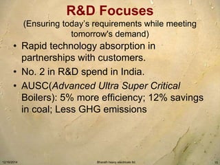 R&D Focuses 
(Ensuring today’s requirements while meeting 
tomorrow's demand) 
• Rapid technology absorption in 
partnerships with customers. 
• No. 2 in R&D spend in India. 
• AUSC(Advanced Ultra Super Critical 
Boilers): 5% more efficiency; 12% savings 
in coal; Less GHG emissions 
12/16/2014 Bharath heavy electricals ltd. 15 
 