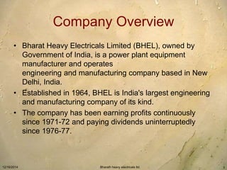 Company Overview 
• Bharat Heavy Electricals Limited (BHEL), owned by 
Government of India, is a power plant equipment 
manufacturer and operates 
engineering and manufacturing company based in New 
Delhi, India. 
• Established in 1964, BHEL is India's largest engineering 
and manufacturing company of its kind. 
• The company has been earning profits continuously 
since 1971-72 and paying dividends uninterruptedly 
since 1976-77. 
12/16/2014 Bharath heavy electricals ltd. 3 
 