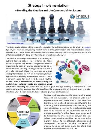 Strategy Implementation
– Blending the Creative and the Commercial for Success
Thinking about strategy and the successful execution thereof is something we do all day at i-nexus.
By now, our views on the growing market trend in linking formulation and implementation should
be clear. What I’d like to talk about in this article are the skills required in each phase as well as the
pitfalls associated with doing only formulation or implementation well.
The process of strategy formulation is essentially an
outward looking activity that switches its focus
inwards at a point. Any decent strategy needs a robust
environmental scan or analysis completed so as to
ensure that the resulting strategy doesn’t read like a
fairy tale. Although there is a common view that
strategy formulation is a very creative process, I would
argue that it’s primarily a commercial process. There
is certainly space for creative flashes and insights,
however there is no substitute for understanding the
market, how customer needs are changing, what
competitors are doing etc. Great ideas will make a great strategy, but they’re not sufficient. They
need to be based on a proper view of the reality of the environment in which the strategy is to take
effect and what the commercial value or advantage would be if successful.
Strategy implementation on the other hand is about
focus and communication. The problem with many
implementations start when the CEO and team feel
that the power point deck communicated twice to the
business is the implementation! There are simply too
many distractions at work for the middle management
team to be focused on the implementation of the
strategy unless they’re either forced to or encouraged
to. Sometimes there’s a fine line between the two.
Unless implementation activities can be seen to be
explicitly linked to breakthrough objectives and
management can see in real time, the extent of
progress being or not being made, I’m afraid that
implementation will remain a fairy tale.
 