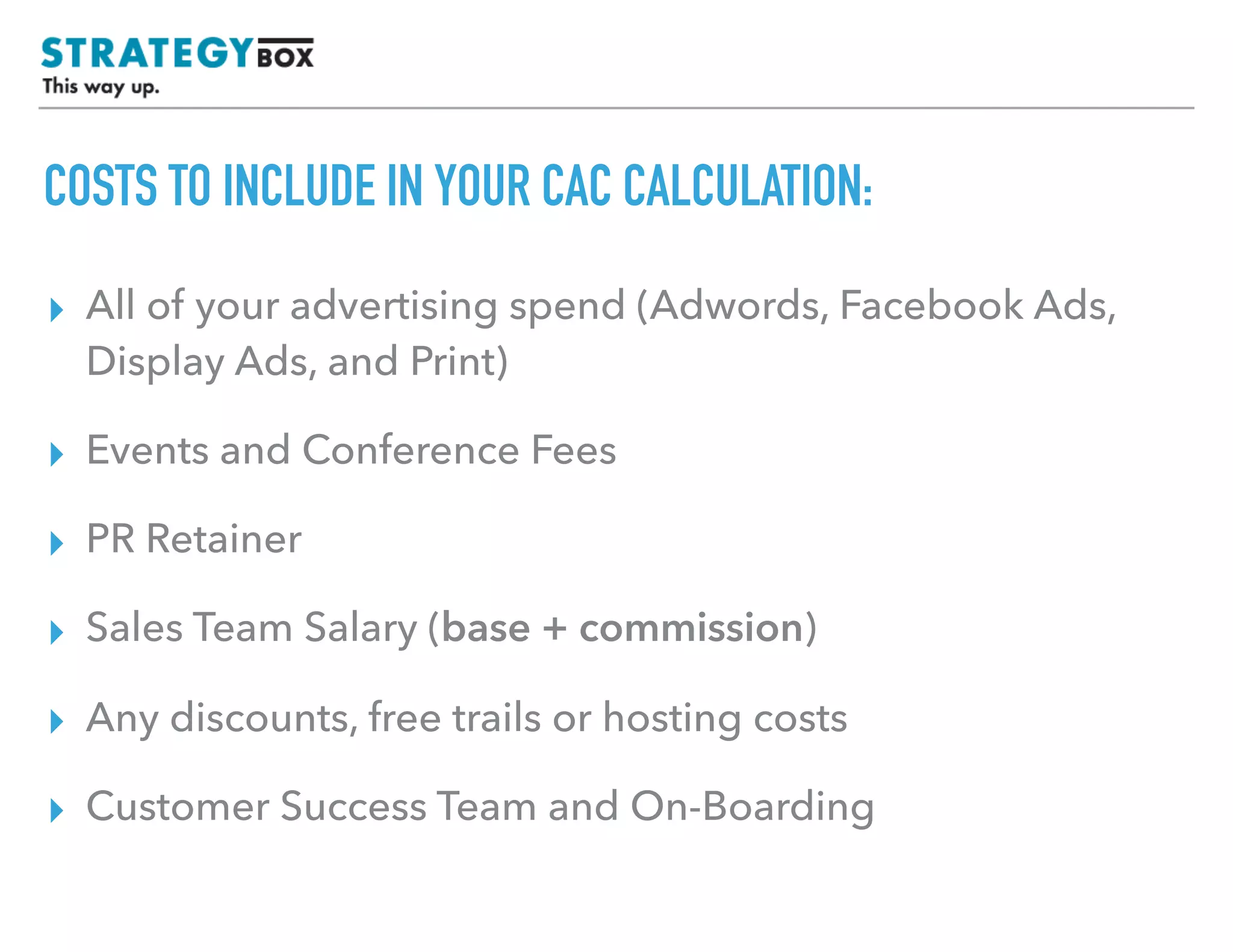 TEXT
COSTS TO INCLUDE IN YOUR CAC CALCULATION:
▸ All of your advertising spend (Adwords, Facebook Ads,
Display Ads, and Print)
▸ Events and Conference Fees
▸ PR Retainer
▸ Sales Team Salary (base + commission)
▸ Any discounts, free trials or hosting costs
 