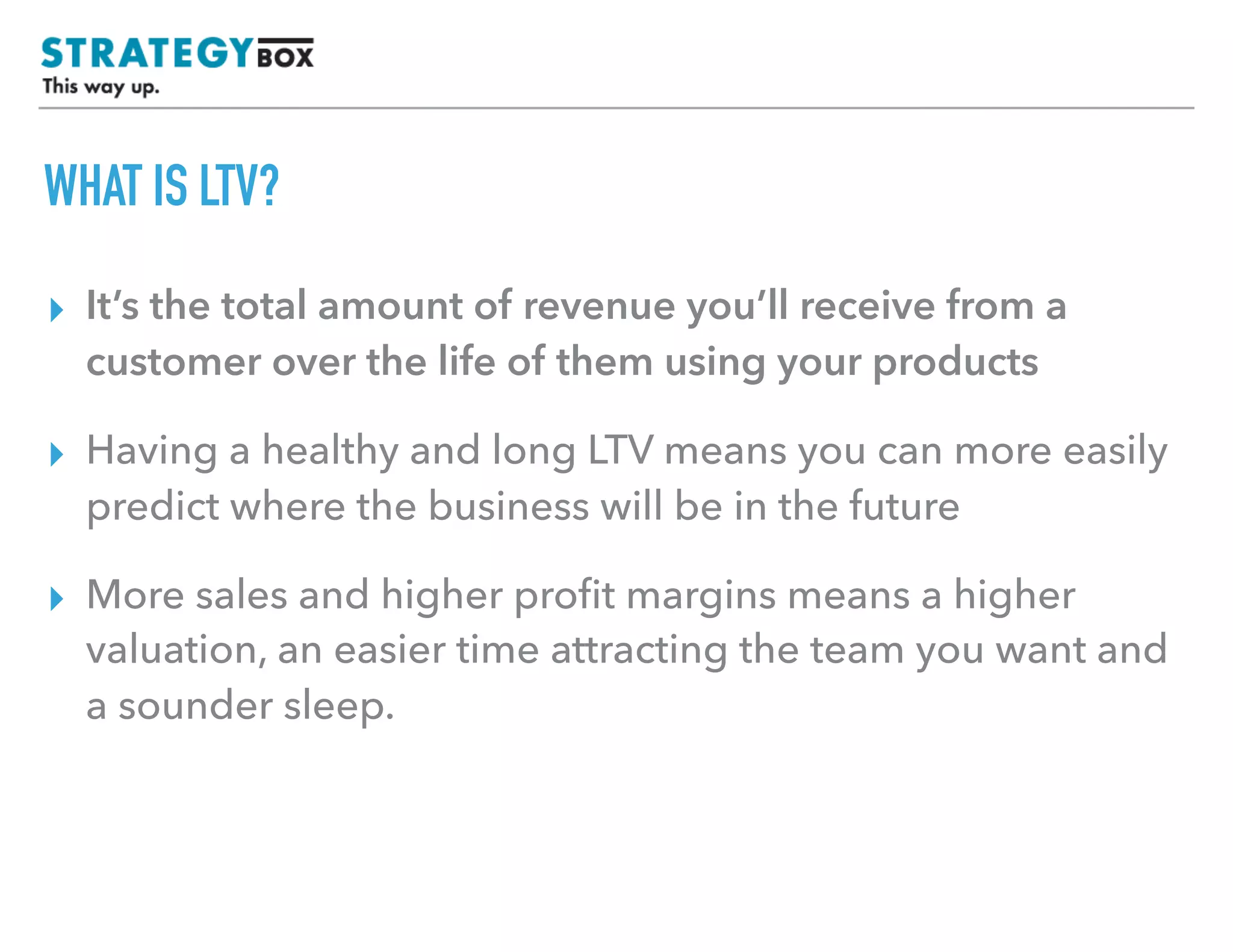 TEXT
WHAT IS LTV?
▸ It’s the total amount of revenue you’ll receive from a
customer over the life of them using your products
▸ Having a healthy and long LTV means you can more easily
predict where the business will be in the future
▸ More sales and higher proﬁt margins means a higher
valuation, an easier time attracting the team you want and
a sounder sleep.
 
