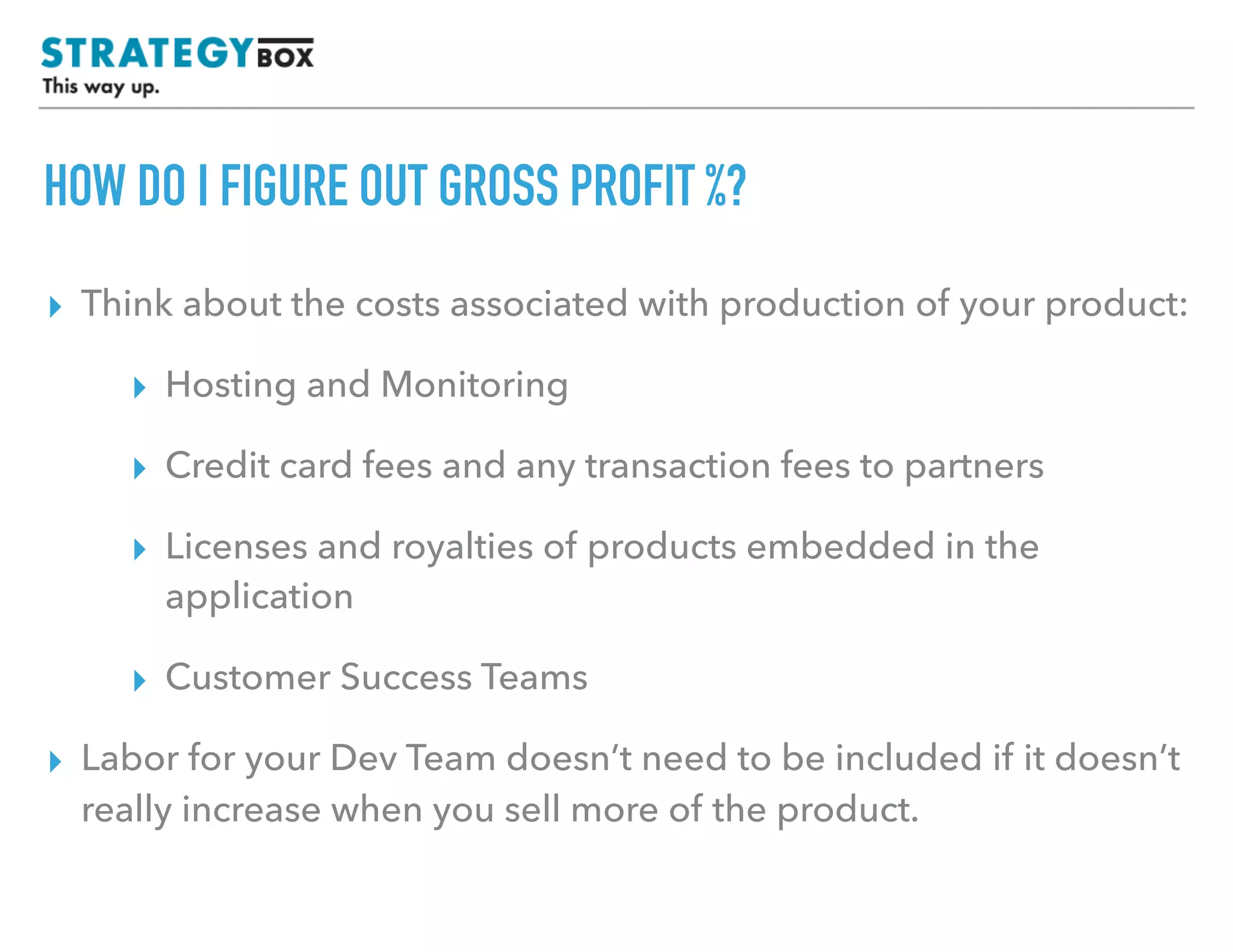 TEXT
HOW DO I FIGURE OUT GROSS PROFIT %?
▸ Think about the costs associated with production of your product:
▸ Hosting and Monitoring
▸ Credit card fees and any transaction fees to partners
▸ Licenses and royalties of products embedded in the
application
▸ Customer Success Teams
▸ Labor for your Dev Team doesn’t need to be included if it doesn’t
really increase when you sell more of the product.
 