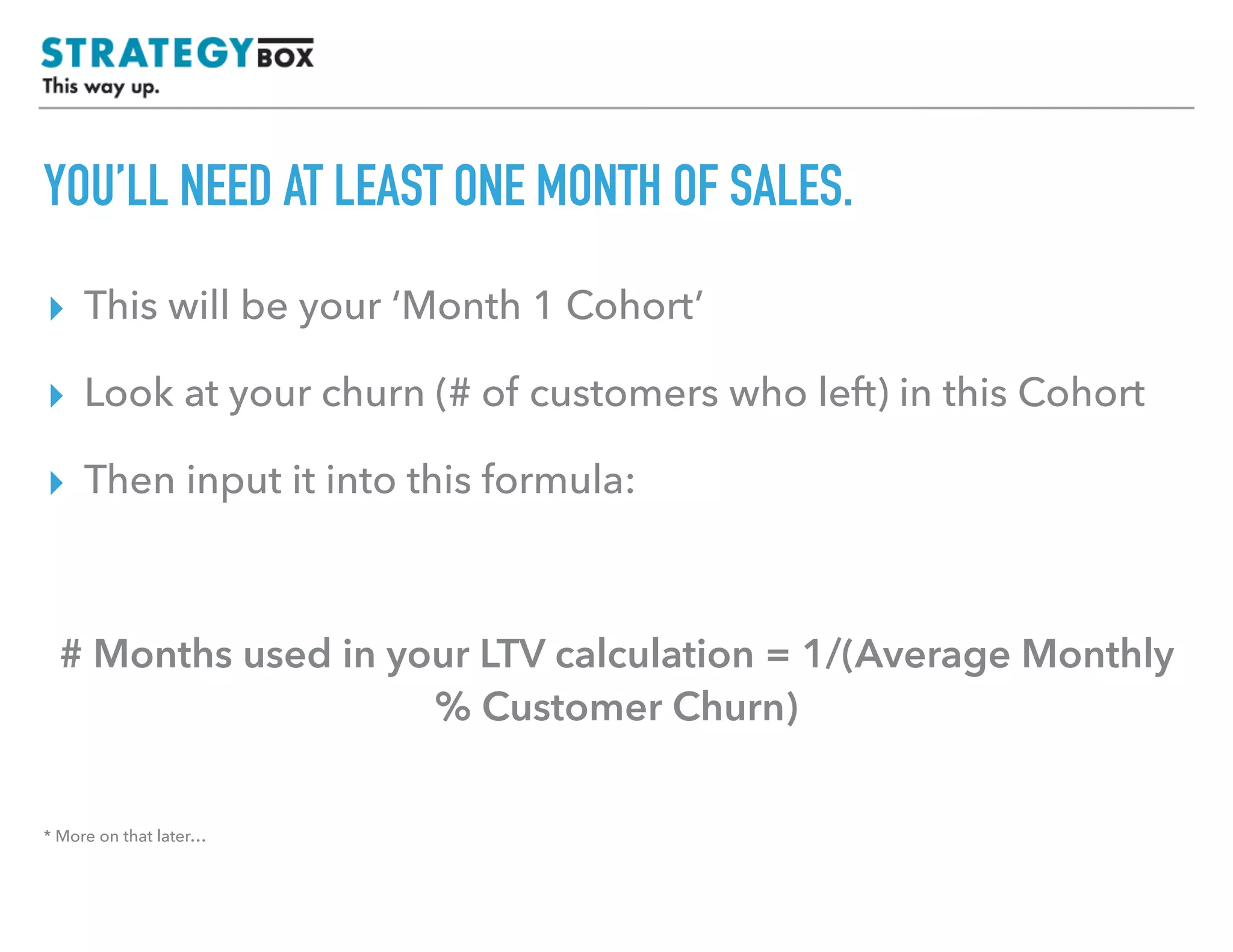TEXT
YOU’LL NEED AT LEAST ONE MONTH OF SALES.
▸ This will be your ‘Month 1 Cohort’
▸ Look at your churn (# of customers who left) in this Cohort
▸ Then input it into this formula:
# Months used in your LTV calculation = 1/(Average Monthly
% Customer Churn)
* More on that later…
 
