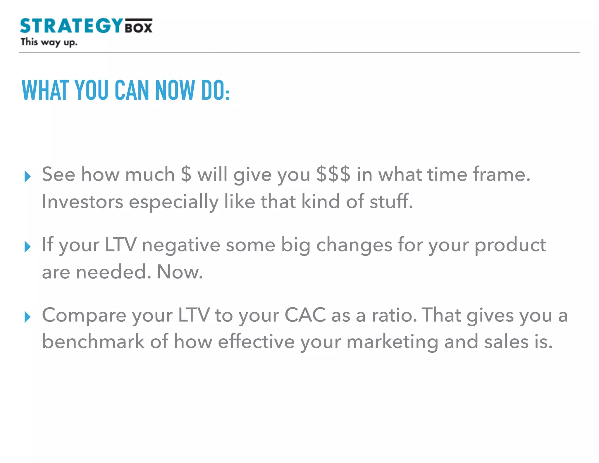 TEXT
WHAT YOU CAN NOW DO:
▸ See how much $ will give you $$$ in what time frame.
Investors especially like that kind of stuff.
▸ If your LTV negative some big changes for your product
are needed. Now.
▸ Compare your LTV to your CAC as a ratio. That gives you a
benchmark of how effective your marketing and sales is.
 